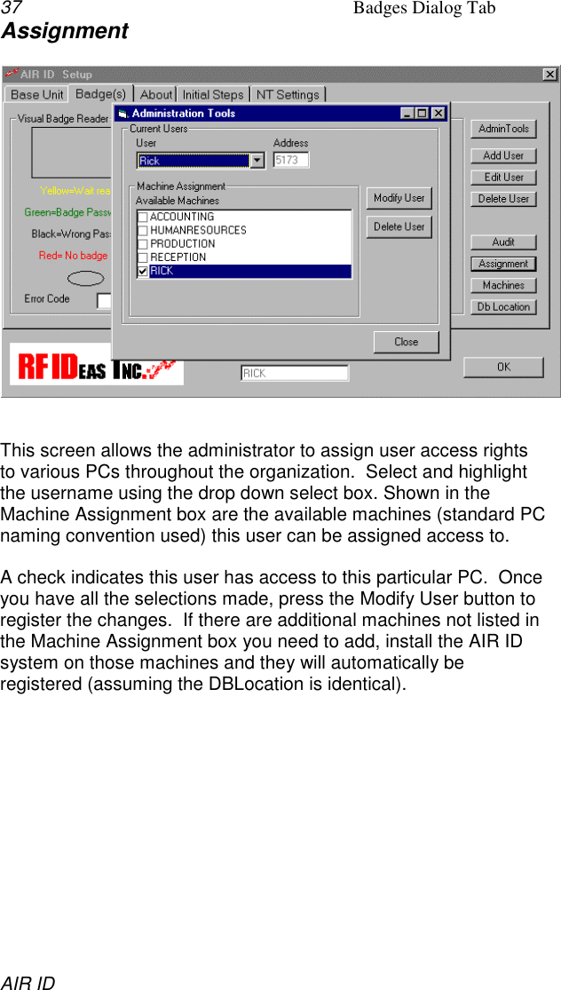 37 Badges Dialog TabAIR IDAssignmentThis screen allows the administrator to assign user access rightsto various PCs throughout the organization.  Select and highlightthe username using the drop down select box. Shown in theMachine Assignment box are the available machines (standard PCnaming convention used) this user can be assigned access to.A check indicates this user has access to this particular PC.  Onceyou have all the selections made, press the Modify User button toregister the changes.  If there are additional machines not listed inthe Machine Assignment box you need to add, install the AIR IDsystem on those machines and they will automatically beregistered (assuming the DBLocation is identical).