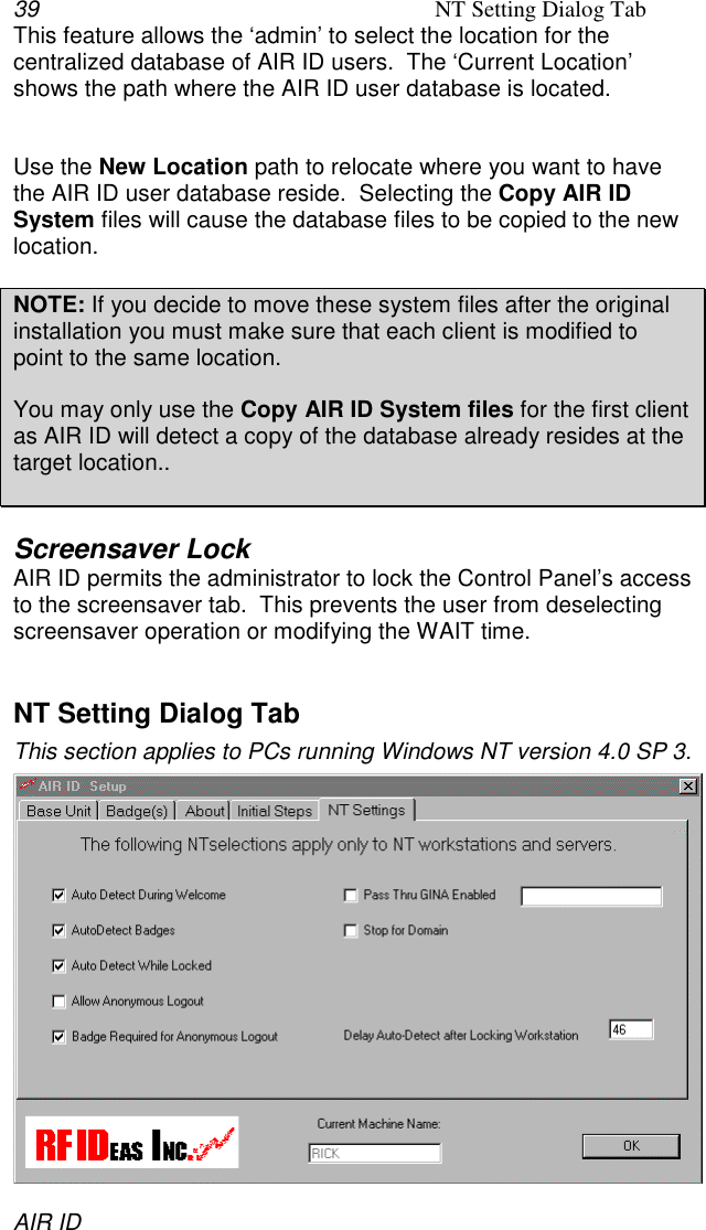 39 NT Setting Dialog TabAIR IDThis feature allows the ‘admin’ to select the location for thecentralized database of AIR ID users.  The ‘Current Location’shows the path where the AIR ID user database is located.Use the New Location path to relocate where you want to havethe AIR ID user database reside.  Selecting the Copy AIR IDSystem files will cause the database files to be copied to the newlocation.NOTE: If you decide to move these system files after the originalinstallation you must make sure that each client is modified topoint to the same location.You may only use the Copy AIR ID System files for the first clientas AIR ID will detect a copy of the database already resides at thetarget location..Screensaver LockAIR ID permits the administrator to lock the Control Panel’s accessto the screensaver tab.  This prevents the user from deselectingscreensaver operation or modifying the WAIT time.NT Setting Dialog TabThis section applies to PCs running Windows NT version 4.0 SP 3.