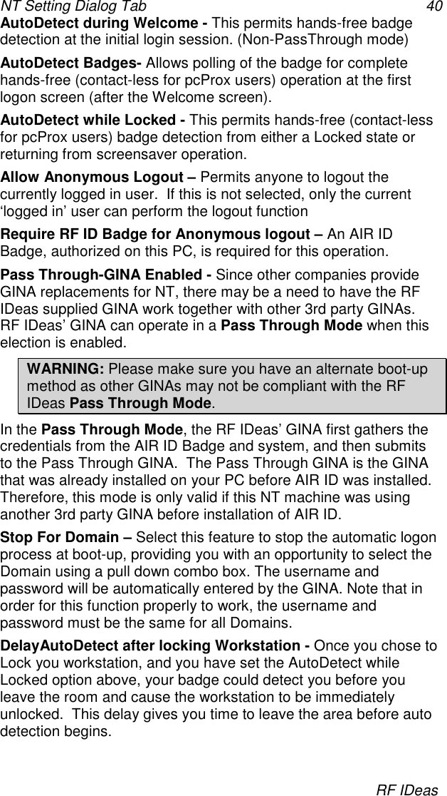 NT Setting Dialog Tab 40RF IDeasAutoDetect during Welcome - This permits hands-free badgedetection at the initial login session. (Non-PassThrough mode)AutoDetect Badges- Allows polling of the badge for completehands-free (contact-less for pcProx users) operation at the firstlogon screen (after the Welcome screen).AutoDetect while Locked - This permits hands-free (contact-lessfor pcProx users) badge detection from either a Locked state orreturning from screensaver operation.Allow Anonymous Logout – Permits anyone to logout thecurrently logged in user.  If this is not selected, only the current‘logged in’ user can perform the logout functionRequire RF ID Badge for Anonymous logout – An AIR IDBadge, authorized on this PC, is required for this operation.Pass Through-GINA Enabled - Since other companies provideGINA replacements for NT, there may be a need to have the RFIDeas supplied GINA work together with other 3rd party GINAs.RF IDeas’ GINA can operate in a Pass Through Mode when thiselection is enabled.WARNING: Please make sure you have an alternate boot-upmethod as other GINAs may not be compliant with the RFIDeas Pass Through Mode.In the Pass Through Mode, the RF IDeas’ GINA first gathers thecredentials from the AIR ID Badge and system, and then submitsto the Pass Through GINA.  The Pass Through GINA is the GINAthat was already installed on your PC before AIR ID was installed.Therefore, this mode is only valid if this NT machine was usinganother 3rd party GINA before installation of AIR ID.Stop For Domain – Select this feature to stop the automatic logonprocess at boot-up, providing you with an opportunity to select theDomain using a pull down combo box. The username andpassword will be automatically entered by the GINA. Note that inorder for this function properly to work, the username andpassword must be the same for all Domains.DelayAutoDetect after locking Workstation - Once you chose toLock you workstation, and you have set the AutoDetect whileLocked option above, your badge could detect you before youleave the room and cause the workstation to be immediatelyunlocked.  This delay gives you time to leave the area before autodetection begins.