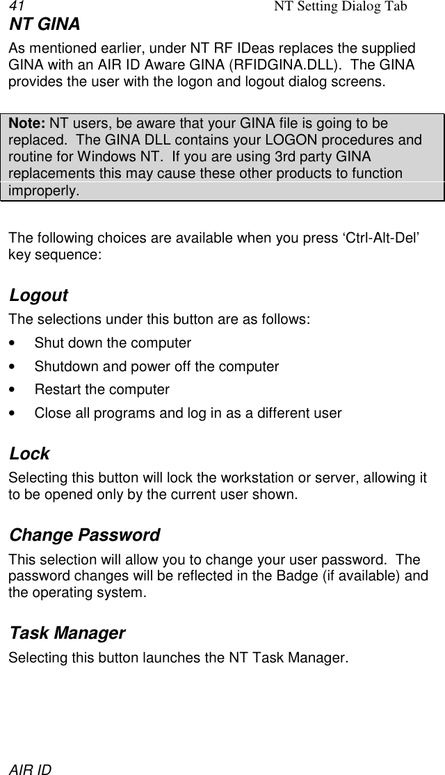 41 NT Setting Dialog TabAIR IDNT GINAAs mentioned earlier, under NT RF IDeas replaces the suppliedGINA with an AIR ID Aware GINA (RFIDGINA.DLL).  The GINAprovides the user with the logon and logout dialog screens.Note: NT users, be aware that your GINA file is going to bereplaced.  The GINA DLL contains your LOGON procedures androutine for Windows NT.  If you are using 3rd party GINAreplacements this may cause these other products to functionimproperly.The following choices are available when you press ‘Ctrl-Alt-Del’key sequence:LogoutThe selections under this button are as follows:•  Shut down the computer•  Shutdown and power off the computer•  Restart the computer•  Close all programs and log in as a different userLockSelecting this button will lock the workstation or server, allowing itto be opened only by the current user shown.Change PasswordThis selection will allow you to change your user password.  Thepassword changes will be reflected in the Badge (if available) andthe operating system.Task ManagerSelecting this button launches the NT Task Manager.