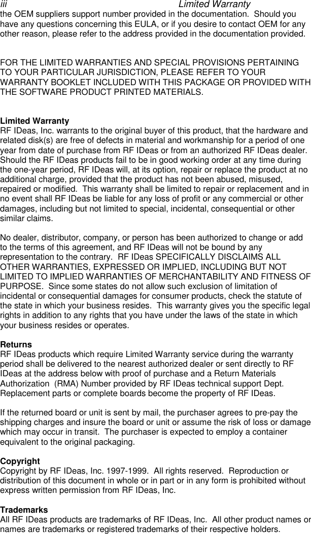 iii Limited Warrantythe OEM suppliers support number provided in the documentation.  Should youhave any questions concerning this EULA, or if you desire to contact OEM for anyother reason, please refer to the address provided in the documentation provided.FOR THE LIMITED WARRANTIES AND SPECIAL PROVISIONS PERTAININGTO YOUR PARTICULAR JURISDICTION, PLEASE REFER TO YOURWARRANTY BOOKLET INCLUDED WITH THIS PACKAGE OR PROVIDED WITHTHE SOFTWARE PRODUCT PRINTED MATERIALS.Limited WarrantyRF IDeas, Inc. warrants to the original buyer of this product, that the hardware andrelated disk(s) are free of defects in material and workmanship for a period of oneyear from date of purchase from RF IDeas or from an authorized RF IDeas dealer.Should the RF IDeas products fail to be in good working order at any time duringthe one-year period, RF IDeas will, at its option, repair or replace the product at noadditional charge, provided that the product has not been abused, misused,repaired or modified.  This warranty shall be limited to repair or replacement and inno event shall RF IDeas be liable for any loss of profit or any commercial or otherdamages, including but not limited to special, incidental, consequential or othersimilar claims.No dealer, distributor, company, or person has been authorized to change or addto the terms of this agreement, and RF IDeas will not be bound by anyrepresentation to the contrary.  RF IDeas SPECIFICALLY DISCLAIMS ALLOTHER WARRANTIES, EXPRESSED OR IMPLIED, INCLUDING BUT NOTLIMITED TO IMPLIED WARRANTIES OF MERCHANTABILITY AND FITNESS OFPURPOSE.  Since some states do not allow such exclusion of limitation ofincidental or consequential damages for consumer products, check the statute ofthe state in which your business resides.  This warranty gives you the specific legalrights in addition to any rights that you have under the laws of the state in whichyour business resides or operates.ReturnsRF IDeas products which require Limited Warranty service during the warrantyperiod shall be delivered to the nearest authorized dealer or sent directly to RFIDeas at the address below with proof of purchase and a Return MaterialsAuthorization  (RMA) Number provided by RF IDeas technical support Dept.Replacement parts or complete boards become the property of RF IDeas.If the returned board or unit is sent by mail, the purchaser agrees to pre-pay theshipping charges and insure the board or unit or assume the risk of loss or damagewhich may occur in transit.  The purchaser is expected to employ a containerequivalent to the original packaging.CopyrightCopyright by RF IDeas, Inc. 1997-1999.  All rights reserved.  Reproduction ordistribution of this document in whole or in part or in any form is prohibited withoutexpress written permission from RF IDeas, Inc.TrademarksAll RF IDeas products are trademarks of RF IDeas, Inc.  All other product names ornames are trademarks or registered trademarks of their respective holders.