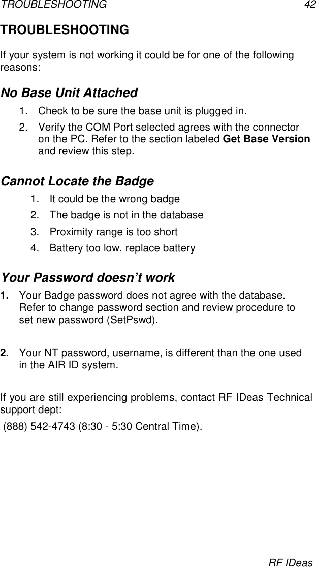 TROUBLESHOOTING 42RF IDeasTROUBLESHOOTINGIf your system is not working it could be for one of the followingreasons:No Base Unit Attached1.  Check to be sure the base unit is plugged in.2.  Verify the COM Port selected agrees with the connectoron the PC. Refer to the section labeled Get Base Versionand review this step.Cannot Locate the Badge1.  It could be the wrong badge2.  The badge is not in the database3.  Proximity range is too short4.  Battery too low, replace batteryYour Password doesn’t work1.  Your Badge password does not agree with the database.Refer to change password section and review procedure toset new password (SetPswd).2.  Your NT password, username, is different than the one usedin the AIR ID system.If you are still experiencing problems, contact RF IDeas Technicalsupport dept: (888) 542-4743 (8:30 - 5:30 Central Time).