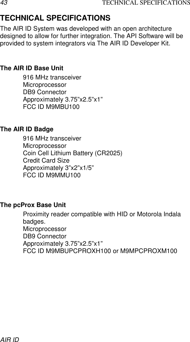 43 TECHNICAL SPECIFICATIONSAIR IDTECHNICAL SPECIFICATIONSThe AIR ID System was developed with an open architecturedesigned to allow for further integration. The API Software will beprovided to system integrators via The AIR ID Developer Kit.The AIR ID Base Unit916 MHz transceiverMicroprocessorDB9 ConnectorApproximately 3.75”x2.5”x1”FCC ID M9MBU100The AIR ID Badge916 MHz transceiverMicroprocessorCoin Cell Lithium Battery (CR2025)Credit Card SizeApproximately 3”x2”x1/5”FCC ID M9MMU100The pcProx Base UnitProximity reader compatible with HID or Motorola Indalabadges.MicroprocessorDB9 ConnectorApproximately 3.75”x2.5”x1”FCC ID M9MBUPCPROXH100 or M9MPCPROXM100