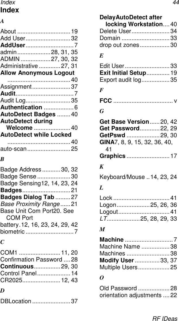 Index 44RF IDeasIndexAAbout ................................19Add User...........................32AddUser............................. 7admin....................28, 31, 35ADMIN ..................27, 30, 32Administrative .............27, 31Allow Anonymous Logout......................................40Assignment.......................37Audit................................... 7Audit Log...........................35Authentication ..................6AutoDetect Badges ........40AutoDetect duringWelcome ......................40AutoDetect while Locked......................................40auto-scan..........................25BBadge Address...........30, 32Badge Sense ....................30Badge Sensing12, 14, 23, 24Badges.............................21Badges Dialog Tab .........27Base Proximity Range......21Base Unit Com Port20. SeeCOM Portbattery.12, 16, 23, 24, 29, 42biometric ............................. 7CCOM1 .........................11, 20Confirmation Password ....28Continuous................29, 30Control Panel....................14CR2025.......................12, 43DDBLocation .......................37DelayAutoDetect afterlocking Workstation....40Delete User.......................34Domain ............................. 33drop out zones.................. 30EEdit User...........................33Exit Initial Setup..............19Export audit log.................35FFCC .................................... vGGet Base Version......20, 42Get Password............22, 29GetPswd ....................29, 30GINA7, 8, 9, 15, 32, 36, 40,41Graphics ..........................17KKeyboard/Mouse ..14, 23, 24LLock ..................................41Logon....................25, 26, 36Logout...............................41LT....................25, 28, 29, 33MMachine .............................7Machine Name .................38Machines ..........................38Modify User ...............33, 37Multiple Users...................25OOld Password ...................28orientation adjustments ....22