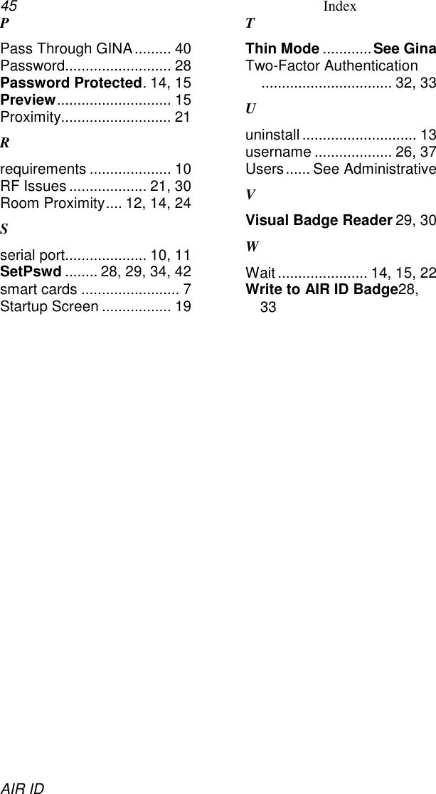 45 IndexAIR IDPPass Through GINA......... 40Password.......................... 28Password Protected. 14, 15Preview............................ 15Proximity........................... 21Rrequirements .................... 10RF Issues ................... 21, 30Room Proximity.... 12, 14, 24Sserial port.................... 10, 11SetPswd ........ 28, 29, 34, 42smart cards ........................ 7Startup Screen ................. 19TThin Mode ............See GinaTwo-Factor Authentication................................ 32, 33Uuninstall ............................ 13username ................... 26, 37Users...... See AdministrativeVVisual Badge Reader 29, 30WWait...................... 14, 15, 22Write to AIR ID Badge28,33