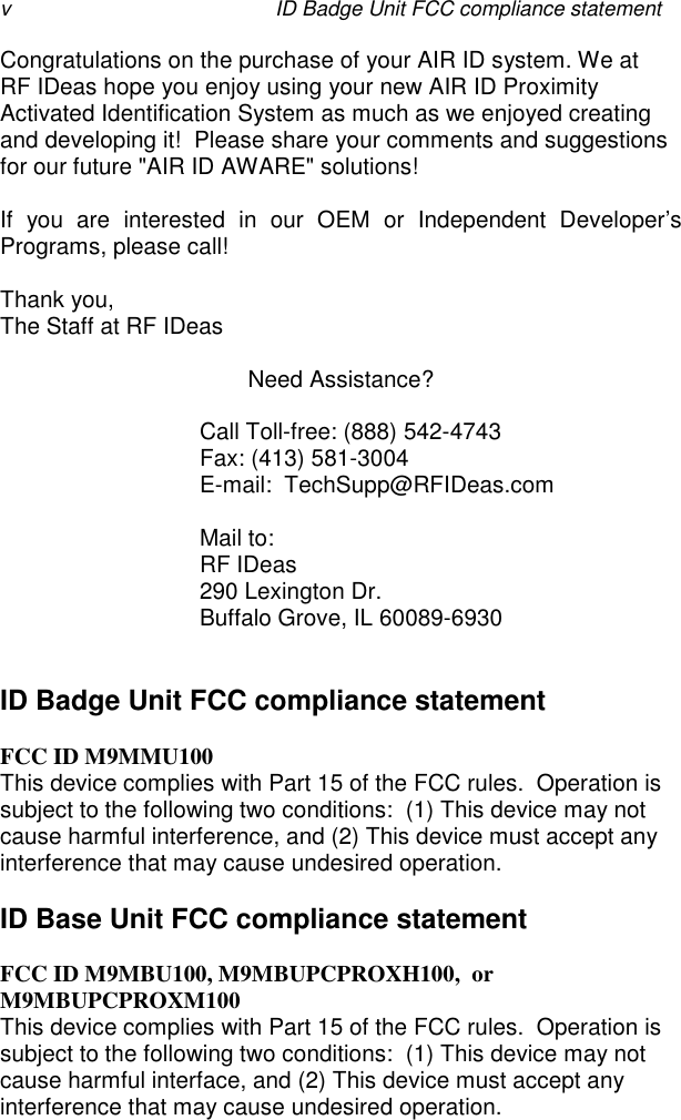 v ID Badge Unit FCC compliance statementCongratulations on the purchase of your AIR ID system. We atRF IDeas hope you enjoy using your new AIR ID ProximityActivated Identification System as much as we enjoyed creatingand developing it!  Please share your comments and suggestionsfor our future &quot;AIR ID AWARE&quot; solutions!If you are interested in our OEM or Independent Developer’sPrograms, please call!Thank you,The Staff at RF IDeasNeed Assistance?Call Toll-free: (888) 542-4743Fax: (413) 581-3004E-mail:  TechSupp@RFIDeas.comMail to:RF IDeas290 Lexington Dr.Buffalo Grove, IL 60089-6930ID Badge Unit FCC compliance statementFCC ID M9MMU100This device complies with Part 15 of the FCC rules.  Operation issubject to the following two conditions:  (1) This device may notcause harmful interference, and (2) This device must accept anyinterference that may cause undesired operation.ID Base Unit FCC compliance statementFCC ID M9MBU100, M9MBUPCPROXH100,  orM9MBUPCPROXM100This device complies with Part 15 of the FCC rules.  Operation issubject to the following two conditions:  (1) This device may notcause harmful interface, and (2) This device must accept anyinterference that may cause undesired operation.