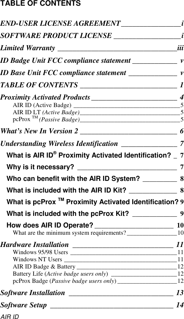 AIR IDTABLE OF CONTENTSEND-USER LICENSE AGREEMENT________________iSOFTWARE PRODUCT LICENSE __________________iLimited Warranty ________________________________iiiID Badge Unit FCC compliance statement ____________ vID Base Unit FCC compliance statement _____________ vTABLE OF CONTENTS __________________________ 1Proximity Activated Products_______________________ 4AIR ID (Active Badge) __________________________________5AIR ID LT (Active Badge)________________________________5pcProx TM (Passive Badge)________________________________5What’s New In Version 2 __________________________ 6Understanding Wireless Identification _______________ 7What is AIR ID® Proximity Activated Identification? _7Why is it necessary? _____________________________ 7Who can benefit with the AIR ID System? __________ 8What is included with the AIR ID Kit? ______________ 8What is pcProx TM Proximity Activated Identification? 9What is included with the pcProx Kit? _____________ 9How does AIR ID Operate? _______________________ 10What are the minimum system requirements?________________10Hardware Installation ___________________________ 11Windows 95/98 Users __________________________________11Windows NT Users ____________________________________11AIR ID Badge &amp; Battery ________________________________12Battery Life (Active badge users only) _____________________12pcProx Badge (Passive badge users only) ___________________12Software Installation ____________________________ 13Software Setup _________________________________ 14