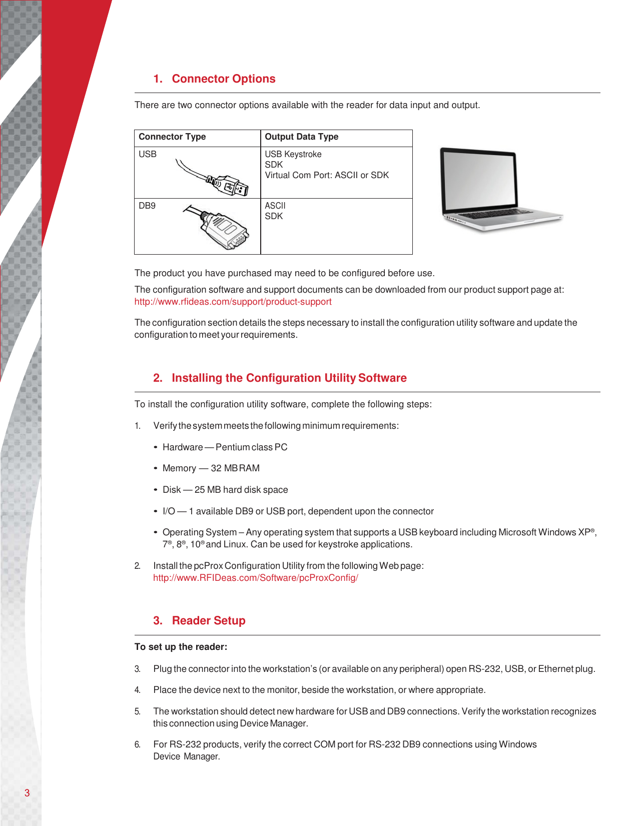       1. Connector Options There are two connector options available with the reader for data input and output.   The product you have purchased may need to be configured before use. The configuration software and support documents can be downloaded from our product support page at: http://www.rfideas.com/support/product-support  The configuration section details the steps necessary to install the configuration utility software and update the configuration to meet your requirements.   2. Installing the Configuration Utility Software To install the configuration utility software, complete the following steps:  1. Verify the system meets the following minimum requirements:  • Hardware — Pentium class PC  • Memory — 32 MB RAM  • Disk — 25 MB hard disk space  • I/O — 1 available DB9 or USB port, dependent upon the connector  • Operating System – Any operating system that supports a USB keyboard including Microsoft Windows XP®, 7®, 8®, 10® and Linux. Can be used for keystroke applications.  2. Install the pcProx Configuration Utility from the following Web page: http://www.RFIDeas.com/Software/pcProxConfig/   3. Reader Setup To set up the reader:  3. Plug the connector into the workstation’s (or available on any peripheral) open RS-232, USB, or Ethernet plug.  4. Place the device next to the monitor, beside the workstation, or where appropriate.  5. The workstation should detect new hardware for USB and DB9 connections. Verify the workstation recognizes this connection using Device Manager.  6. For RS-232 products, verify the correct COM port for RS-232 DB9 connections using Windows Device Manager.   Connector Type Output Data Type USB USB Keystroke SDK Virtual Com Port: ASCII or SDK DB9 ASCII SDK    