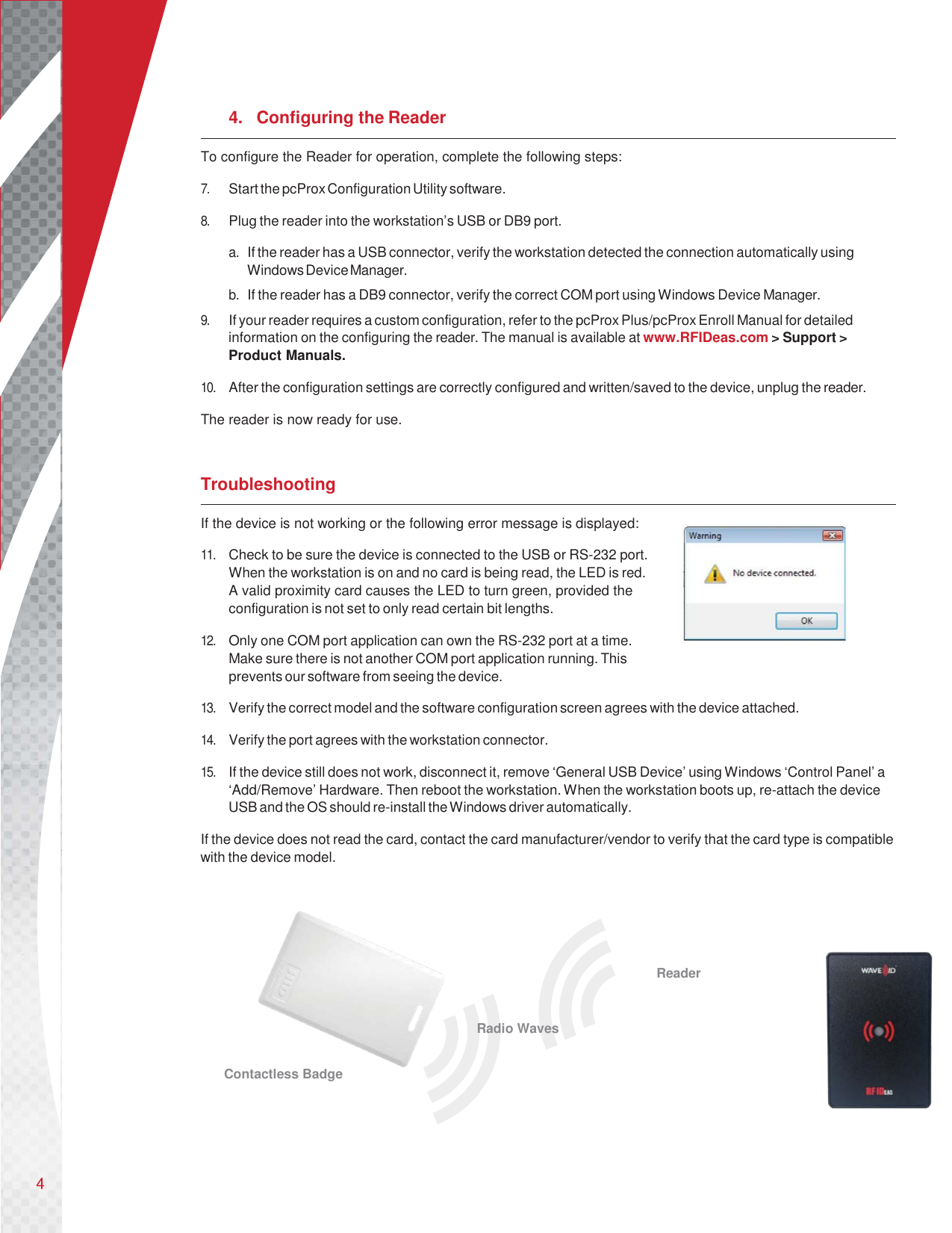       4. Configuring the Reader To configure the Reader for operation, complete the following steps:  7. Start the pcProx Configuration Utility software.  8. Plug the reader into the workstation’s USB or DB9 port.  a. If the reader has a USB connector, verify the workstation detected the connection automatically using Windows Device Manager. b. If the reader has a DB9 connector, verify the correct COM port using Windows Device Manager. 9. If your reader requires a custom configuration, refer to the pcProx Plus/pcProx Enroll Manual for detailed information on the configuring the reader. The manual is available at www.RFIDeas.com &gt; Support &gt; Product Manuals.  10. After the configuration settings are correctly configured and written/saved to the device, unplug the reader.  The reader is now ready for use.   Troubleshooting If the device is not working or the following error message is displayed:  11. Check to be sure the device is connected to the USB or RS-232 port. When the workstation is on and no card is being read, the LED is red. A valid proximity card causes the LED to turn green, provided the configuration is not set to only read certain bit lengths.  12. Only one COM port application can own the RS-232 port at a time. Make sure there is not another COM port application running. This prevents our software from seeing the device.  13. Verify the correct model and the software configuration screen agrees with the device attached.  14. Verify the port agrees with the workstation connector.  15. If the device still does not work, disconnect it, remove ‘General USB Device’ using Windows ‘Control Panel’ a ‘Add/Remove’ Hardware. Then reboot the workstation. When the workstation boots up, re-attach the device USB and the OS should re-install the Windows driver automatically.  If the device does not read the card, contact the card manufacturer/vendor to verify that the card type is compatible with the device model.                               Reader  Radio Waves  Contactless Badge     