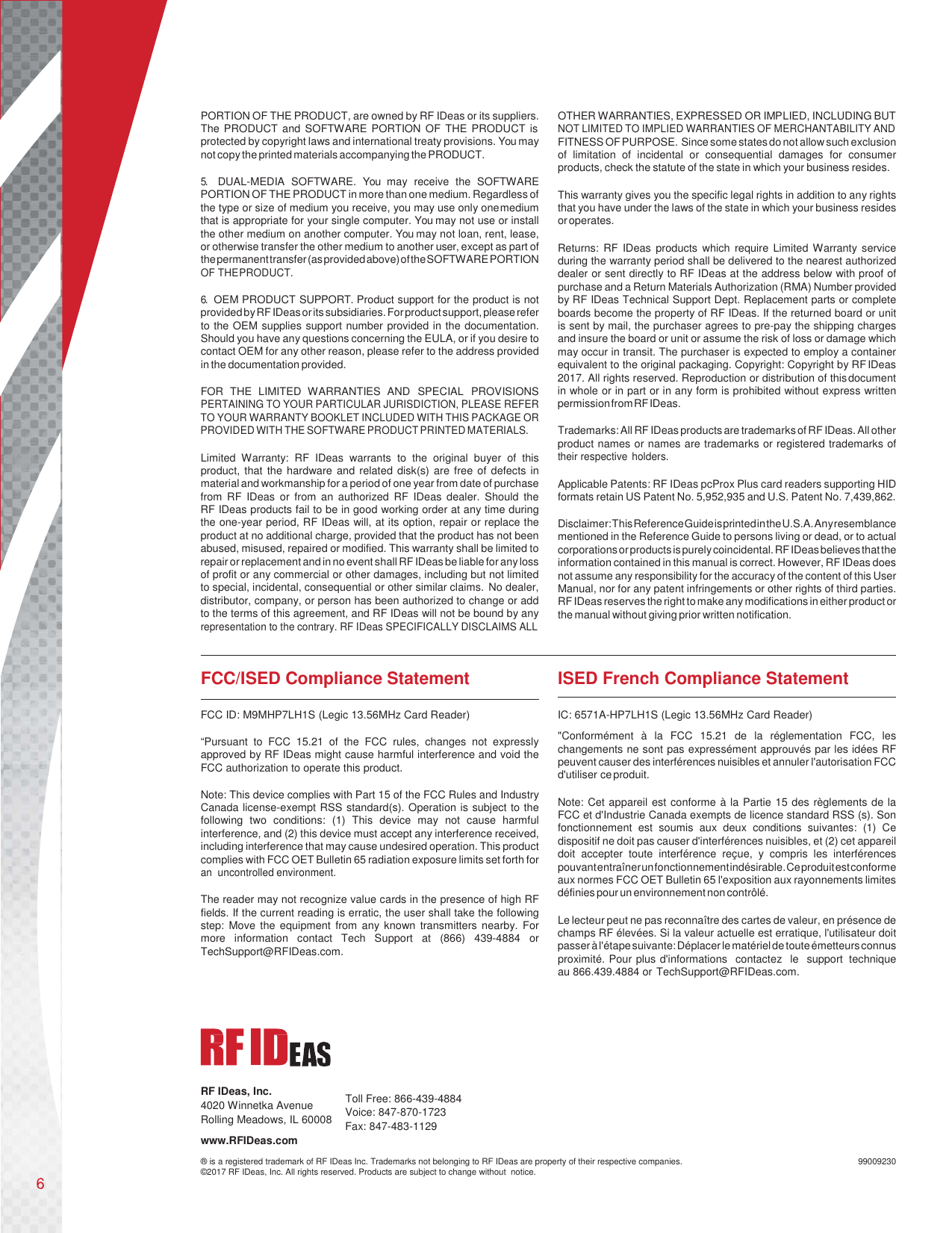       PORTION OF THE PRODUCT, are owned by RF IDeas or its suppliers. The PRODUCT and SOFTWARE PORTION OF THE PRODUCT is protected by copyright laws and international treaty provisions. You may not copy the printed materials accompanying the PRODUCT.  5. DUAL-MEDIA SOFTWARE. You  may receive the SOFTWARE PORTION OF THE PRODUCT in more than one medium. Regardless of the type or size of medium you receive, you may use only one medium that is appropriate for your single computer. You may not use or install the other medium on another computer. You may not loan, rent, lease, or otherwise transfer the other medium to another user, except as part of the permanent transfer (as provided above) of the SOFTWARE PORTION OF THE PRODUCT.  6. OEM PRODUCT SUPPORT. Product support for the product is not provided by RF IDeas or its subsidiaries. For product support, please refer to the OEM supplies support number provided in the documentation. Should you have any questions concerning the EULA, or if you desire to contact OEM for any other reason, please refer to the address provided in the documentation provided.  FOR THE LIMITED WARRANTIES AND SPECIAL PROVISIONS PERTAINING TO YOUR PARTICULAR JURISDICTION, PLEASE REFER TO YOUR WARRANTY BOOKLET INCLUDED WITH THIS PACKAGE OR PROVIDED WITH THE SOFTWARE PRODUCT PRINTED MATERIALS.  Limited Warranty: RF IDeas warrants to the original buyer of this product, that the hardware and related disk(s) are free of defects in material and workmanship for a period of one year from date of purchase from RF IDeas or from an authorized RF IDeas dealer. Should the   RF IDeas products fail to be in good working order at any time during the one-year period, RF IDeas will, at its option, repair or replace the product at no additional charge, provided that the product has not been abused, misused, repaired or modified. This warranty shall be limited to repair or replacement and in no event shall RF IDeas be liable for any loss of profit or any commercial or other damages, including but not limited to special, incidental, consequential or other similar claims. No dealer, distributor, company, or person has been authorized to change or add to the terms of this agreement, and RF IDeas will not be bound by any representation to the contrary. RF IDeas SPECIFICALLY DISCLAIMS ALL  OTHER WARRANTIES, EXPRESSED OR IMPLIED, INCLUDING BUT NOT LIMITED TO IMPLIED WARRANTIES OF MERCHANTABILITY AND FITNESS OF PURPOSE. Since some states do not allow such exclusion of limitation of incidental or consequential damages for consumer products, check the statute of the state in which your business resides.  This warranty gives you the specific legal rights in addition to any rights that you have under the laws of the state in which your business resides or operates.  Returns: RF IDeas products which require Limited Warranty service during the warranty period shall be delivered to the nearest authorized dealer or sent directly to RF IDeas at the address below with proof of purchase and a Return Materials Authorization (RMA) Number provided by RF IDeas Technical Support Dept. Replacement parts or complete boards become the property of RF IDeas. If the returned board or unit is sent by mail, the purchaser agrees to pre-pay the shipping charges and insure the board or unit or assume the risk of loss or damage which may occur in transit. The purchaser is expected to employ a container equivalent to the original packaging. Copyright: Copyright by RF IDeas 2017. All rights reserved. Reproduction or distribution of this document in whole or in part or in any form is prohibited without express written permission from RF IDeas.  Trademarks: All RF IDeas products are trademarks of RF IDeas. All other product names or names are trademarks or registered trademarks of their respective holders.  Applicable Patents: RF IDeas pcProx Plus card readers supporting HID formats retain US Patent No. 5,952,935 and U.S. Patent No. 7,439,862.  Disclaimer: This Reference Guide is printed in the U.S.A. Any resemblance mentioned in the Reference Guide to persons living or dead, or to actual corporations or products is purely coincidental. RF IDeas believes that the information contained in this manual is correct. However, RF IDeas does not assume any responsibility for the accuracy of the content of this User Manual, nor for any patent infringements or other rights of third parties. RF IDeas reserves the right to make any modifications in either product or the manual without giving prior written notification.    FCC/ISED Compliance Statement  FCC ID: M9MHP7LH1S (Legic 13.56MHz Card Reader)  “Pursuant to FCC 15.21 of the FCC rules, changes not expressly approved by RF IDeas might cause harmful interference and void the FCC authorization to operate this product.  Note: This device complies with Part 15 of the FCC Rules and Industry Canada license-exempt RSS standard(s). Operation is subject to the following two conditions: (1) This device may not cause harmful interference, and (2) this device must accept any interference received, including interference that may cause undesired operation. This product complies with FCC OET Bulletin 65 radiation exposure limits set forth for an  uncontrolled environment.  The reader may not recognize value cards in the presence of high RF fields. If the current reading is erratic, the user shall take the following step: Move the equipment from any known transmitters nearby. For more information contact Tech Support at (866) 439-4884 or TechSupport@RFIDeas.com. ISED French Compliance Statement   IC: 6571A-HP7LH1S (Legic 13.56MHz Card Reader) &quot;Conformément à la FCC 15.21 de la réglementation FCC, les changements ne sont pas expressément approuvés par les idées RF peuvent causer des interférences nuisibles et annuler l&apos;autorisation FCC d&apos;utiliser ce produit.  Note: Cet appareil est conforme à la Partie 15 des règlements de la FCC et d&apos;Industrie Canada exempts de licence standard RSS (s). Son fonctionnement est soumis aux deux conditions suivantes: (1) Ce dispositif ne doit pas causer d&apos;interférences nuisibles, et (2) cet appareil doit accepter toute interférence reçue, y compris les interférences pouvant entraîner un fonctionnement indésirable. Ce produit est conforme aux normes FCC OET Bulletin 65 l&apos;exposition aux rayonnements limites définies pour un environnement non contrôlé.  Le lecteur peut ne pas reconnaître des cartes de valeur, en présence de champs RF élevées. Si la valeur actuelle est erratique, l&apos;utilisateur doit passer à l&apos;étape suivante: Déplacer le matériel de toute émetteurs connus proximité. Pour plus d&apos;informations  contactez  le  support technique au 866.439.4884 or TechSupport@RFIDeas.com.      RF IDeas, Inc. 4020 Winnetka Avenue Rolling Meadows, IL 60008 www.RFIDeas.com  Toll Free: 866-439-4884 Voice: 847-870-1723 Fax: 847-483-1129  ® is a registered trademark of RF IDeas Inc. Trademarks not belonging to RF IDeas are property of their respective companies. ©2017 RF IDeas, Inc. All rights reserved. Products are subject to change without  notice.  99009230 