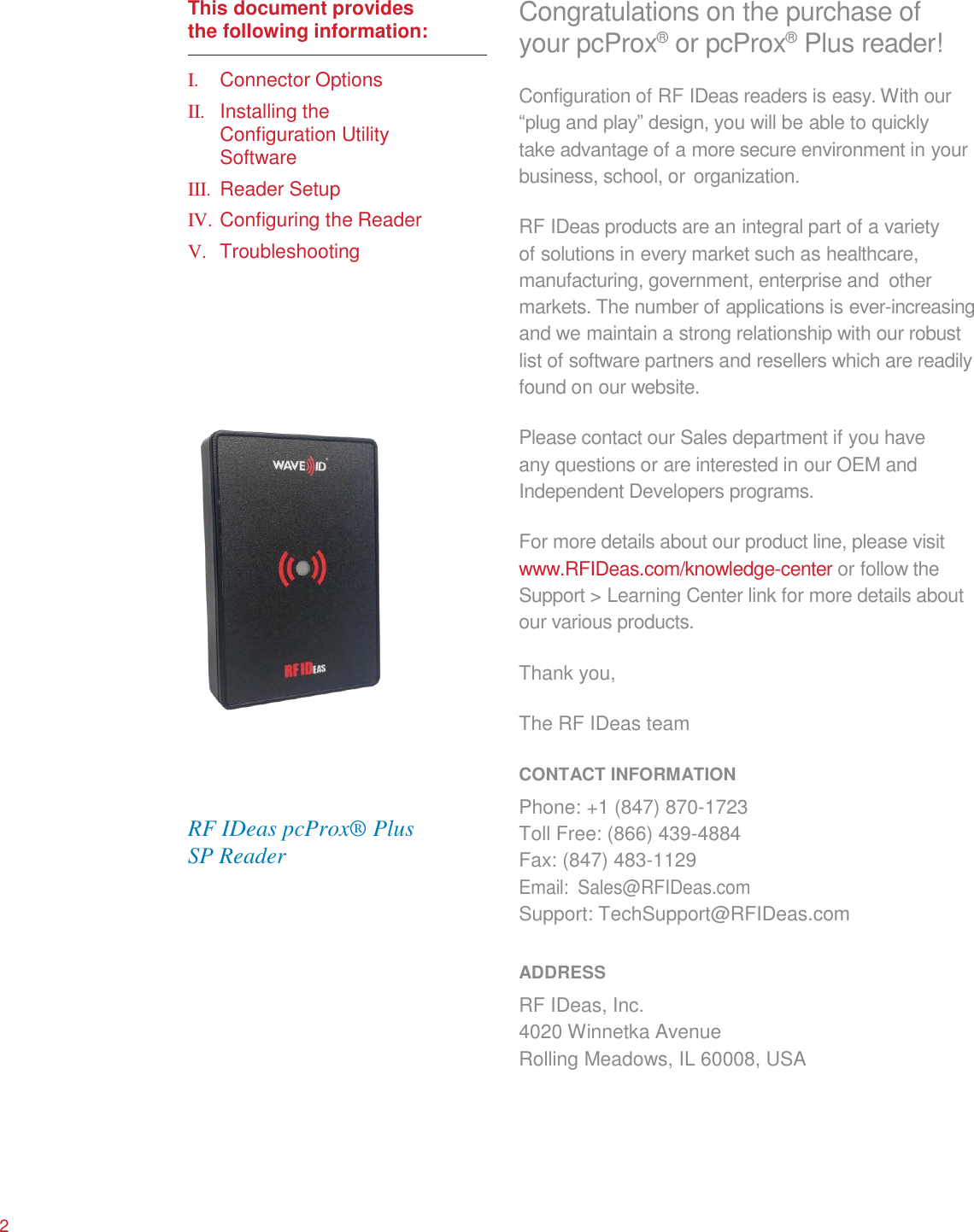      This document provides the following information:  I.  Connector Options II.  Installing the Configuration Utility Software III.  Reader Setup IV. Configuring the Reader V.  Troubleshooting                       RF IDeas pcProx® Plus SP Reader Congratulations on the purchase of your pcProx®  or pcProx®  Plus reader! Configuration of RF IDeas readers is easy. With our “plug and play” design, you will be able to quickly take advantage of a more secure environment in your business, school, or organization.  RF IDeas products are an integral part of a variety of solutions in every market such as healthcare, manufacturing, government, enterprise and  other markets. The number of applications is ever-increasing and we maintain a strong relationship with our robust list of software partners and resellers which are readily found on our website.  Please contact our Sales department if you have any questions or are interested in our OEM and Independent Developers programs.  For more details about our product line, please visit www.RFIDeas.com/knowledge-center or follow the Support &gt; Learning Center link for more details about our various products.  Thank you,  The RF IDeas team  CONTACT INFORMATION Phone: +1 (847) 870-1723 Toll Free: (866) 439-4884 Fax: (847) 483-1129 Email:  Sales@RFIDeas.com Support: TechSupport@RFIDeas.com  ADDRESS RF IDeas, Inc. 4020 Winnetka Avenue Rolling Meadows, IL 60008, USA        2 