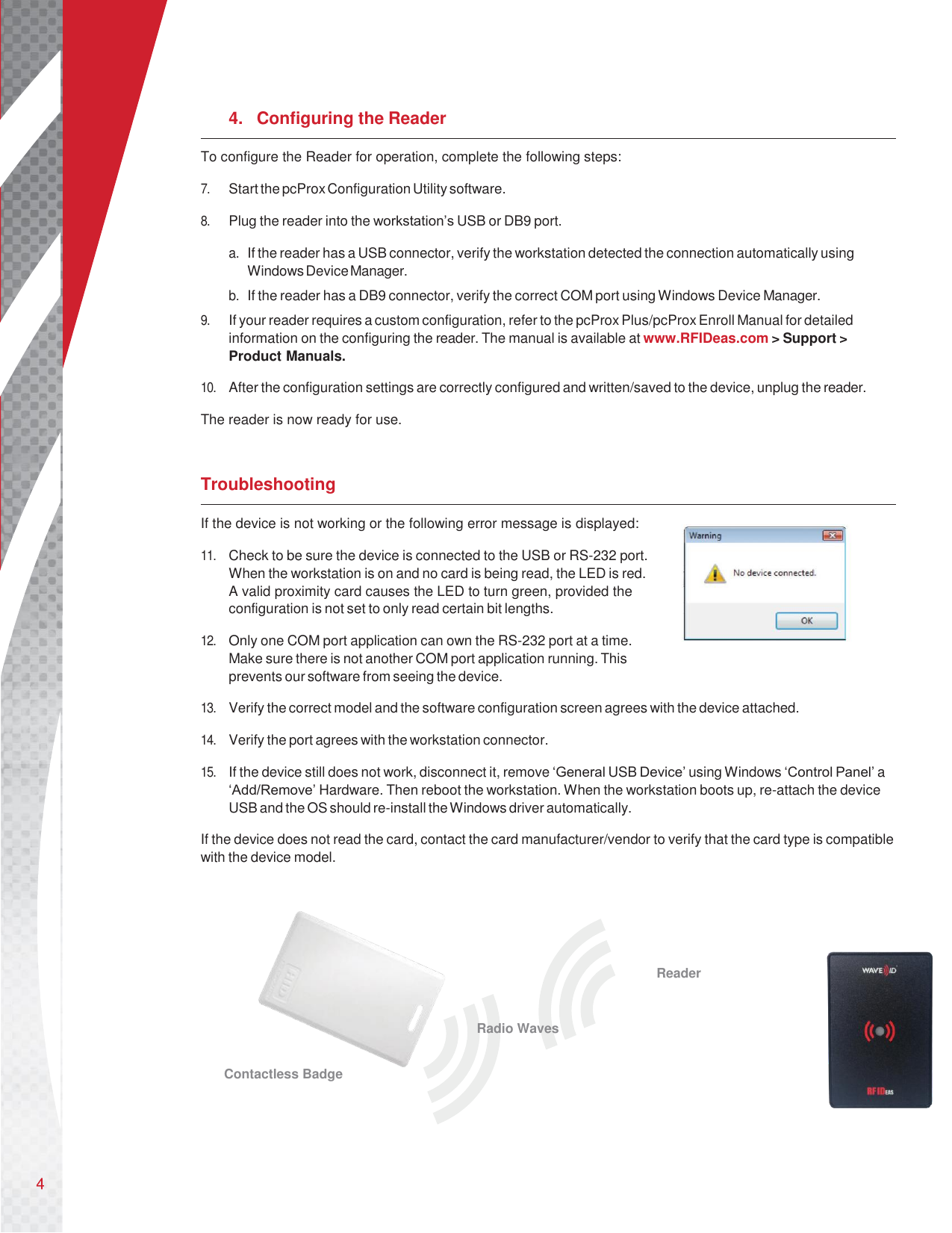       4.  Configuring the Reader To configure the Reader for operation, complete the following steps:  7. Start the pcProx Configuration Utility software.  8. Plug the reader into the workstation’s USB or DB9 port.  a. If the reader has a USB connector, verify the workstation detected the connection automatically using Windows Device Manager. b. If the reader has a DB9 connector, verify the correct COM port using Windows Device Manager. 9. If your reader requires a custom configuration, refer to the pcProx Plus/pcProx Enroll Manual for detailed information on the configuring the reader. The manual is available at www.RFIDeas.com &gt; Support &gt; Product Manuals.  10. After the configuration settings are correctly configured and written/saved to the device, unplug the reader.  The reader is now ready for use.   Troubleshooting If the device is not working or the following error message is displayed:  11. Check to be sure the device is connected to the USB or RS-232 port. When the workstation is on and no card is being read, the LED is red. A valid proximity card causes the LED to turn green, provided the configuration is not set to only read certain bit lengths.  12. Only one COM port application can own the RS-232 port at a time. Make sure there is not another COM port application running. This prevents our software from seeing the device.  13. Verify the correct model and the software configuration screen agrees with the device attached.  14. Verify the port agrees with the workstation connector.  15. If the device still does not work, disconnect it, remove ‘General USB Device’ using Windows ‘Control Panel’ a ‘Add/Remove’ Hardware. Then reboot the workstation. When the workstation boots up, re-attach the device USB and the OS should re-install the Windows driver automatically.  If the device does not read the card, contact the card manufacturer/vendor to verify that the card type is compatible with the device model.                                           Reader  Radio Waves  Contactless Badge     