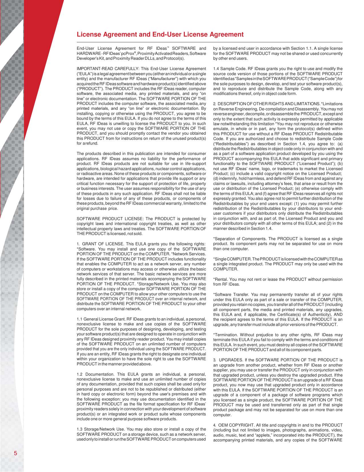     License Agreement and End-User License Agreement  End-User  License  Agreement  for  RF  IDeas™  SOFTWARE  and HARDWARE - RF IDeas’ pcProx®, Proximity Activated Readers, Software Developer’s Kit, and Proximity Reader DLLs, and Protocol(s).  IMPORTANT-READ CAREFULLY: This End-User License Agreement (“EULA”) is a legal agreement between you (either an individual or a single entity) and the manufacturer RF IDeas (“Manufacturer”) with which you acquired the RF IDeas software and hardware product(s) identified above (“PRODUCT”). The PRODUCT includes the RF IDeas reader, computer software,  the  associated  media,  any  printed  materials,  and  any  “on line” or electronic documentation. The SOFTWARE PORTION OF THE PRODUCT includes the computer software, the associated media, any printed  materials,  and  any “on line”  or  electronic  documentation. By installing, copying or otherwise using the PRODUCT, you agree to be bound by the terms of this EULA. If you do not agree to the terms of this EULA, RF IDeas is unwilling to license the PRODUCT to you. In such event, you may not use or copy the SOFTWARE PORTION OF THE PRODUCT, and you should promptly contact the vendor you obtained this PRODUCT from for instructions on return of the unused product(s) for a refund.  The products described in this publication are intended for consumer applications.  RF  IDeas  assumes  no  liability  for  the  performance  of product.  RF  IDeas  products  are  not  suitable  for  use  in  life-support applications, biological hazard applications, nuclear control applications, or radioactive areas. None of these products or components, software or hardware, are intended for applications that provide life support or any critical function necessary for the support of protection of life, property or business interests. The user assumes responsibility for the use of any of these products in any such application. RF IDeas shall not be liable for losses due to failure of any of these products, or components of these products, beyond the RF IDeas commercial warranty, limited to the original purchase  price.  SOFTWARE  PRODUCT  LICENSE:  The  PRODUCT  is  protected  by copyright  laws  and  international  copyright  treaties,  as  well  as  other intellectual property laws and treaties. The SOFTWARE PORTION OF THE PRODUCT is licensed, not sold.  1. GRANT OF LICENSE. This EULA grants you the following rights: *Software.  You  may  install  and  use  one  copy  of  the  SOFTWARE PORTION OF THE PRODUCT on the COMPUTER. *Network Services. If the SOFTWARE PORTION OF THE PRODUCT includes functionality that enables the COMPUTER to act as a network server, any number of computers or workstations may access or otherwise utilize the basic network services of that server. The basic network services are more fully described in the printed materials accompanying the SOFTWARE PORTION OF THE PRODUCT. *Storage/Network Use. You may also store or install a copy of the computer SOFTWARE PORTION OF THE PRODUCT on the COMPUTER to allow your other computers to use the SOFTWARE PORTION OF THE PRODUCT over an internal network, and distribute the SOFTWARE PORTION OF THE PRODUCT to your other computers over an internal network.  1.1 General License Grant. RF IDeas grants to an individual, a personal, nonexclusive  license  to  make  and  use  copies  of  the  SOFTWARE PRODUCT for the sole purposes of designing, developing, and testing your software product(s) that are designed to operate in conjunction with any RF IDeas designed proximity reader product. You may install copies of the SOFTWARE PRODUCT on an unlimited number of computers provided that you are the only individual using the SOFTWARE PRODUCT. If you are an entity, RF IDeas grants the right to designate one individual within your organization to have the sole right to use the SOFTWARE PRODUCT in the manner provided above.  1.2 Documentation.  This  EULA  grants  an  individual,  a  personal, nonexclusive license to make and use an unlimited number of copies of any documentation, provided that such copies shall be used only for personal purposes and are not to be republished or distributed (either in hard copy or electronic form) beyond the user’s premises and with the following exception: you may use documentation identified in the SOFTWARE PRODUCT as the file format specification for RF IDeas’ proximity readers solely in connection with your development of software product(s) or an integrated work or product suite whose components include one or more general purpose software products.  1.3 Storage/Network Use. You may also store or install a copy of the SOFTWARE PRODUCT on a storage device, such as a network server, used only to install or run the SOFTWARE PRODUCT on computers used by a licensed end user in accordance with Section 1.1. A single license for the SOFTWARE PRODUCT may not be shared or used concurrently by other end users.  1.4 Sample Code. RF IDeas grants you the right to use and modify the source code version of those portions of the SOFTWARE PRODUCT identified as “Samples in the SOFTWARE PRODUCT (“Sample Code”) for the sole purposes to design, develop, and test your software product(s), and  to  reproduce  and  distribute  the  Sample  Code,  along  with  any modifications thereof, only in object code form.  2. DESCRIPTION OF OTHER RIGHTS AND LIMITATIONS. *Limitations on Reverse Engineering, De-compilation and Disassembly. You may not reverse engineer, decompile, or disassemble the PRODUCT, except and only to the extent that such activity is expressly permitted by applicable law notwithstanding this limitation *You may not reproduce or otherwise emulate, in whole or in part,  any  form the protocol(s) defined  within this PRODUCT for use without a RF IDeas PRODUCT Redistributable Code. If you are authorized and choose to redistribute Sample Code (“Redistributables”)  as  described  in  Section  1.4,  you  agree  to:  (a) distribute the Redistributables in object code only in conjunction with and as a part of a software application product developed by you using the PRODUCT accompanying this EULA that adds significant and primary functionality to the SOFTWARE PRODUCT (“Licensed Product”); (b) not use RF IDeas’ name, logo, or trademarks to market the Licensed Product; (c) include a valid copyright notice on the Licensed Product; (d) indemnify, hold harmless, and defend RF IDeas from and against any claims or lawsuits, including attorney’s fees, that arise or result from the use or distribution of the Licensed Product; (e) otherwise comply with the terms of this EULA; and (f) agree that RF IDeas reserves all rights not expressly granted. You also agree not to permit further distribution of the Redistributables by your end users except: (1) you may permit further redistribution of the Redistributables by your distributors to your end- user customers if your distributors only distribute the Redistributables in conjunction with, and as part of, the Licensed Product and you and your distributors comply with all other terms of this EULA; and (2) in the manner described in Section 1.4.  *Separation  of Components.  The  PRODUCT is  licensed  as  a single product. Its component parts may not be separated for use on more than one computer.  *Single COMPUTER. The PRODUCT is licensed with the COMPUTER as a single integrated product. The PRODUCT may only be used with the COMPUTER.  *Rental. You may not rent or lease the PRODUCT without permission from RF IDeas.  *Software  Transfer.  You  may  permanently  transfer  all  of  your  rights under this EULA only as part of a sale or transfer of the COMPUTER, provided you retain no copies, you transfer all of the PRODUCT (including all component parts, the media and printed materials, any upgrades, this EULA  and,  if  applicable, the  Certificate(s)  of  Authenticity), AND the recipient agrees to the terms of this EULA. If the PRODUCT is an upgrade, any transfer must include all prior versions of the PRODUCT.  *Termination.  Without  prejudice  to  any  other  rights,  RF  IDeas  may terminate this EULA if you fail to comply with the terms and conditions of this EULA. In such event, you must destroy all copies of the SOFTWARE PORTION OF THE PRODUCT and all of its component parts.  3. UPGRADES. If the SOFTWARE PORTION OF THE PRODUCT is an upgrade from another product, whether from RF IDeas or another supplier, you may use or transfer the PRODUCT only in conjunction with that upgraded product, unless you destroy the upgraded product. If the SOFTWARE PORTION OF THE PRODUCT is an upgrade of a RF IDeas product, you now may use that upgraded product only in accordance with this EULA. If the SOFTWARE PORTION OF THE PRODUCT is an upgrade  of  a  component  of  a  package  of  software  programs  which  you licensed as a single product, the SOFTWARE PORTION OF THE PRODUCT  may  be  used  and  transferred only as  part  of that  single product package and may not be separated for use on more than one computer.  4. OEM COPYRIGHT. All title and copyrights in and to the PRODUCT (including but not limited  to images, photographs, animations, video, audio, music, text and “applets,” incorporated into the PRODUCT), the accompanying printed materials, and any copies of the SOFTWARE 