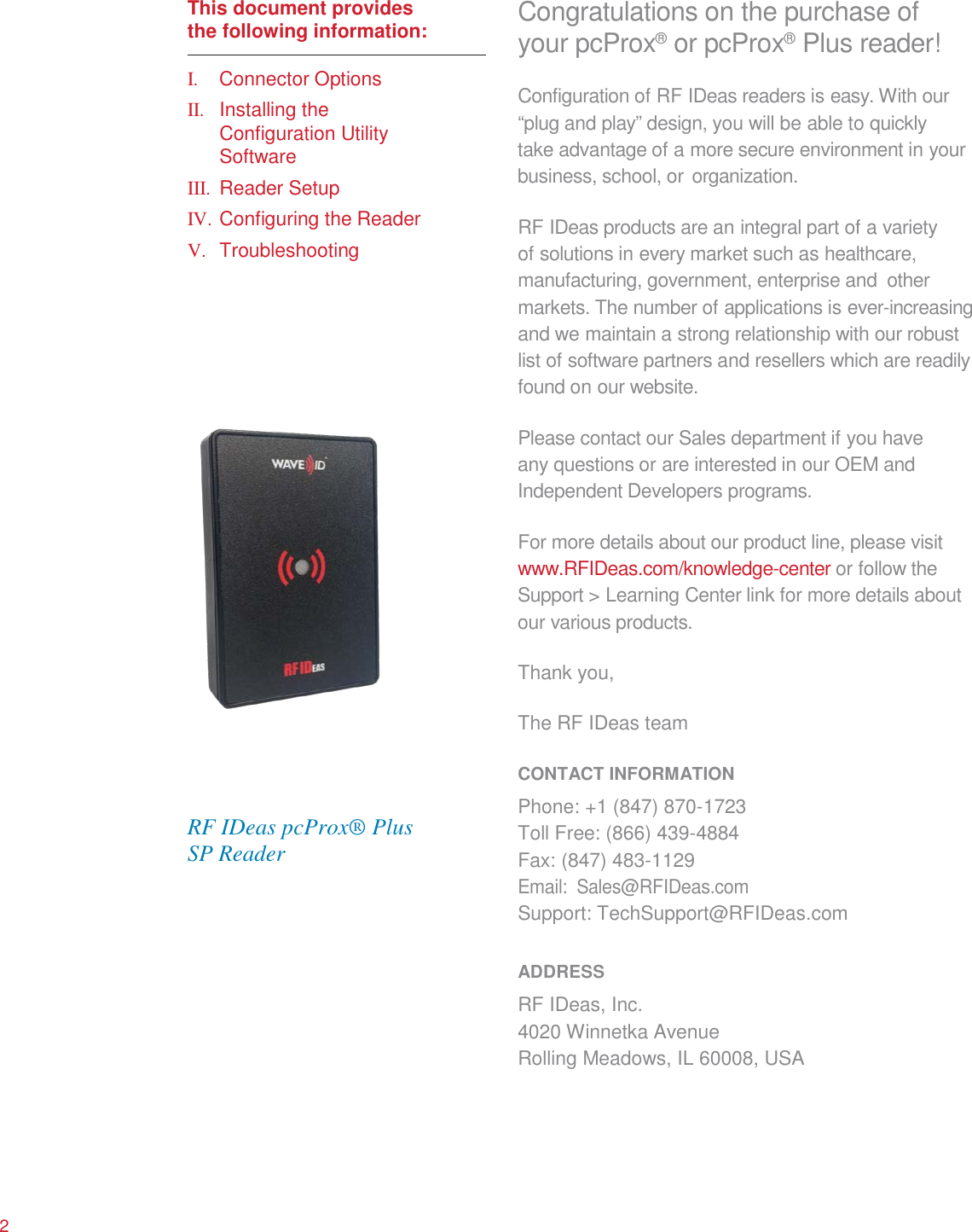      This document provides the following information:  I. Connector Options II. Installing the Configuration Utility Software III. Reader Setup IV. Configuring the Reader V. Troubleshooting                       RF IDeas pcProx® Plus SP Reader Congratulations on the purchase of your pcProx®  or pcProx®  Plus reader! Configuration of RF IDeas readers is easy. With our “plug and play” design, you will be able to quickly take advantage of a more secure environment in your business, school, or organization.  RF IDeas products are an integral part of a variety of solutions in every market such as healthcare, manufacturing, government, enterprise and other markets. The number of applications is ever-increasing and we maintain a strong relationship with our robust list of software partners and resellers which are readily found on our website.  Please contact our Sales department if you have any questions or are interested in our OEM and Independent Developers programs.  For more details about our product line, please visit www.RFIDeas.com/knowledge-center or follow the Support &gt; Learning Center link for more details about our various products.  Thank you,  The RF IDeas team  CONTACT INFORMATION Phone: +1 (847) 870-1723 Toll Free: (866) 439-4884 Fax: (847) 483-1129 Email: Sales@RFIDeas.com Support: TechSupport@RFIDeas.com  ADDRESS RF IDeas, Inc. 4020 Winnetka Avenue Rolling Meadows, IL 60008, USA        2 