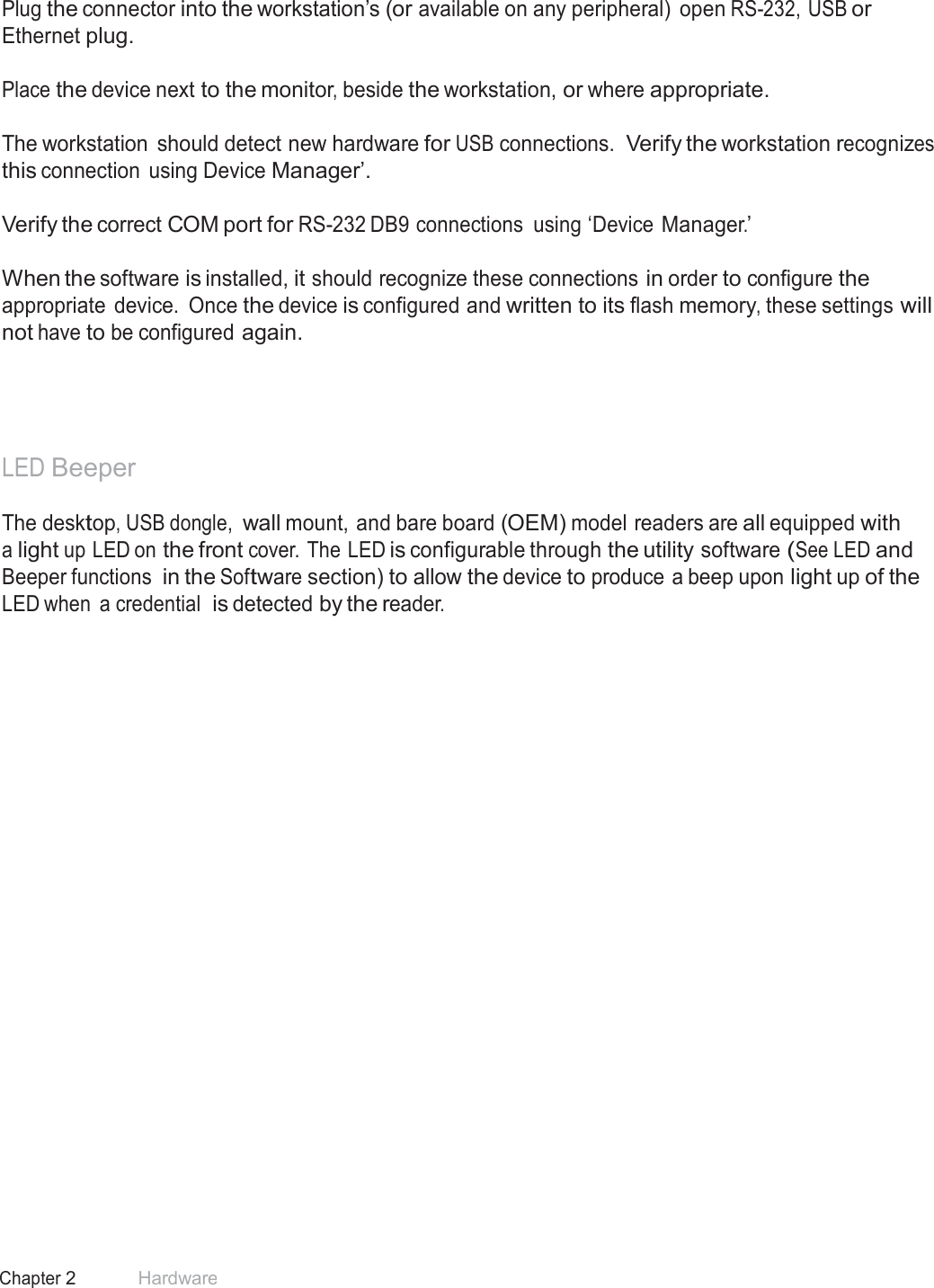 12 Chapter 2 Hardware  Reader Set-Up Basics  Plug the connector into the workstation’s (or available on any peripheral)  open RS-232, USB or Ethernet plug.   Place the device next to the monitor, beside the workstation, or where appropriate.   The workstation  should detect new hardware for USB connections. Verify the workstation recognizes this connection  using Device Manager’.  Verify the correct COM port for RS-232 DB9 connections  using ‘Device Manager.’   When the software is installed, it should recognize these connections in order to configure the appropriate  device. Once the device is configured and written to its flash memory, these settings will not have to be configured again.       LED Beeper  The desktop, USB dongle, wall mount, and bare board (OEM) model readers are all equipped with a light up LED on the front cover. The LED is configurable through the utility software (See LED and Beeper functions in the Software section) to allow the device to produce a beep upon light up of the LED when  a credential  is detected by the reader. 