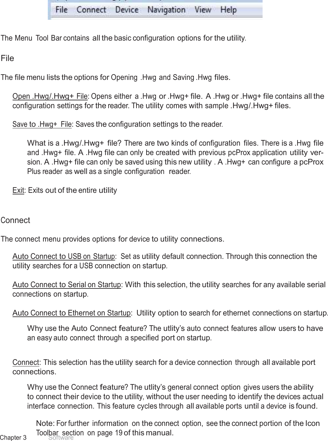 14 Chapter 3 Software   Menu Tool Bar      The Menu  Tool Bar contains all the basic configuration options for the utility.   File  The file menu lists the options for Opening .Hwg and Saving .Hwg files.   Open .Hwg /.Hwg+ File: Opens either  a .Hwg or .Hwg+ file. A .Hwg or .Hwg+ file contains all the configuration settings for the reader. The utility comes with sample .Hwg/.Hwg+ files.  Save to .Hwg+  File: Saves the configuration settings to the reader.   What is a .Hwg/.Hwg+  file? There are two kinds of configuration  files. There is a .Hwg file and .Hwg+ file. A .Hwg file can only be created with previous pcProx application utility ver- sion. A .Hwg+ file can only be saved using this new utility . A .Hwg+  can configure  a pcProx Plus reader as well as a single configuration  reader.  Exit: Exits out of the entire utility    Connect  The connect menu provides options for device to utility connections.  Auto Connect to USB on Startup:  Set as utility default connection. Through this connection the utility searches for a USB connection on startup.  Auto Connect to Serial on Startup: With this selection, the utility searches for any available serial connections on startup.  Auto Connect to Ethernet on Startup: Utility option to search for ethernet connections on startup.  Why use the Auto Connect feature? The utlity’s auto connect features allow users to have an easy auto connect through  a specified port on startup.   Connect: This selection has the utility search for a device connection  through all available port connections.  Why use the Connect feature? The utlity’s general connect option  gives users the ability to connect their device to the utility, without the user needing to identify the devices actual interface connection. This feature cycles through all available ports until a device is found.  Note: For further  information  on the connect option,  see the connect portion of the Icon Toolbar  section  on page 19 of this manual. 