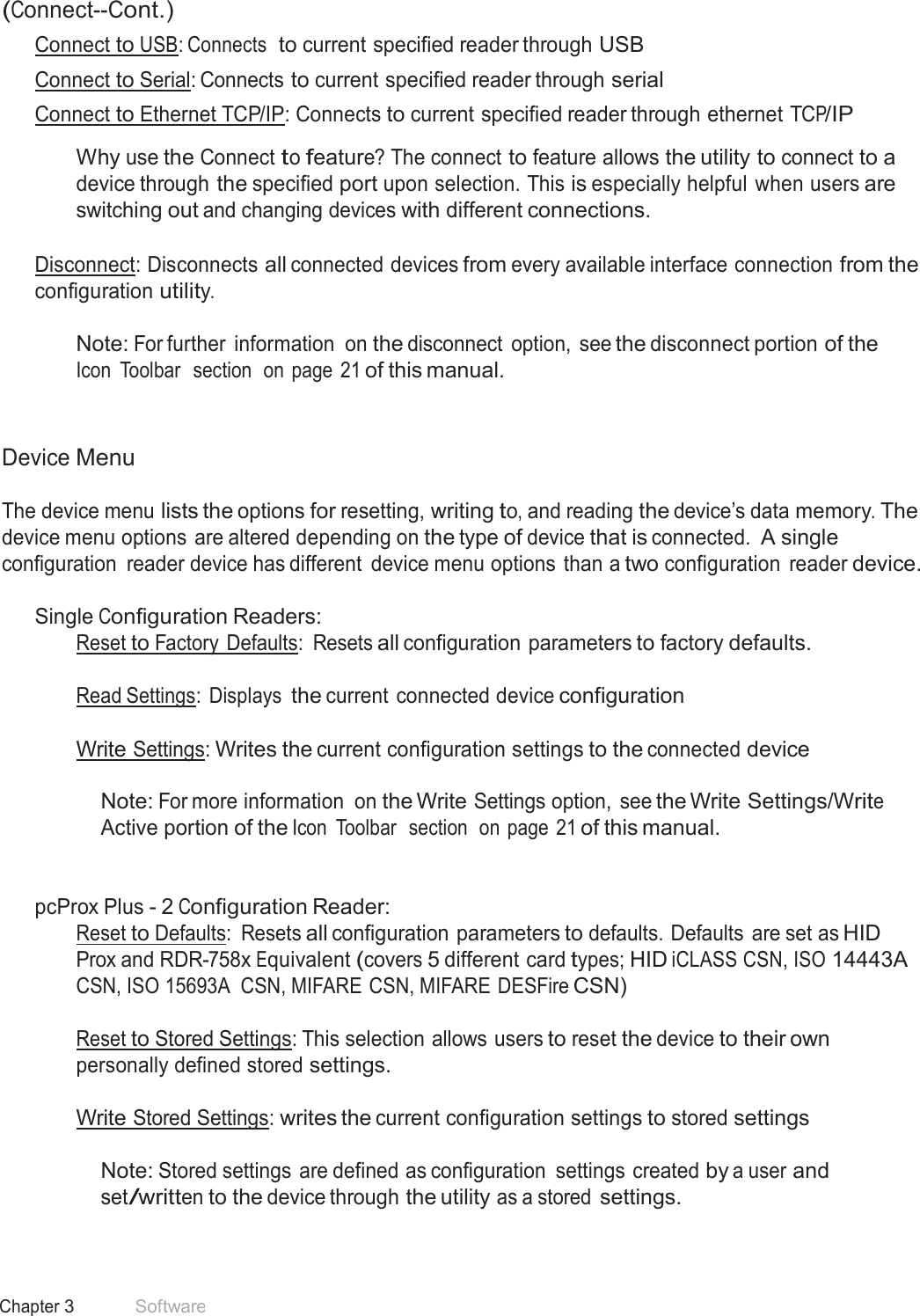 15 Chapter 3 Software  (Connect--Cont.) Connect to USB: Connects  to current specified reader through USB Connect to Serial: Connects to current specified reader through serial Connect to Ethernet TCP/IP: Connects to current specified reader through ethernet TCP/IP  Why use the Connect to feature? The connect to feature allows the utility to connect to a device through the specified port upon selection. This is especially helpful when users are switching out and changing devices with different connections.   Disconnect: Disconnects all connected devices from every available interface connection from the configuration utility.  Note: For further  information  on the disconnect  option,  see the disconnect portion of the Icon  Toolbar  section  on page  21 of this manual.    Device Menu  The device menu lists the options for resetting, writing to, and reading the device’s data memory. The device menu options are altered depending on the type of device that is connected. A single configuration  reader device has different  device menu options  than a two configuration  reader device.  Single Configuration Readers: Reset to Factory  Defaults:  Resets all configuration parameters to factory defaults. Read Settings:  Displays the current connected device configuration Write Settings: Writes the current configuration settings to the connected device   Note: For more information  on the Write Settings option,  see the Write Settings/Write Active portion of the Icon  Toolbar  section  on page  21 of this manual.    pcProx Plus - 2 Configuration Reader: Reset to Defaults:  Resets all configuration parameters to defaults. Defaults  are set as HID Prox and RDR-758x Equivalent (covers 5 different card types; HID iCLASS CSN, ISO 14443A CSN, ISO 15693A  CSN, MIFARE CSN, MIFARE DESFire CSN)  Reset to Stored Settings: This selection allows users to reset the device to their own personally defined stored settings.  Write Stored Settings: writes the current configuration settings to stored settings   Note: Stored settings are defined as configuration  settings created by a user and set/written to the device through the utility as a stored settings. 