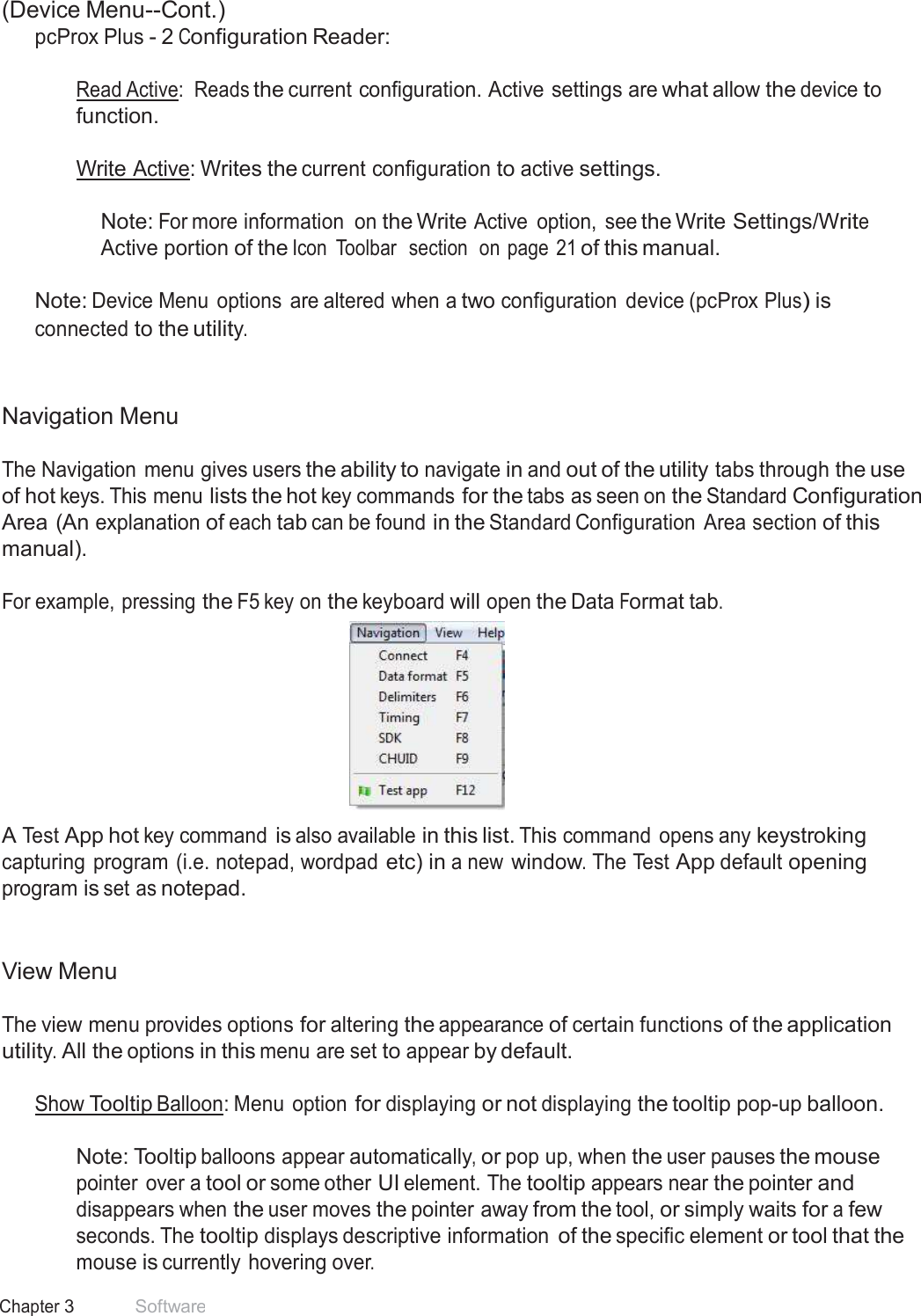 16 Chapter 3 Software  (Device Menu--Cont.) pcProx Plus - 2 Configuration Reader:   Read Active:  Reads the current configuration. Active settings are what allow the device to function.  Write Active: Writes the current configuration to active settings.   Note: For more information  on the Write Active  option,  see the Write Settings/Write Active portion of the Icon  Toolbar  section  on page  21 of this manual.   Note: Device Menu  options  are altered when a two configuration  device (pcProx Plus) is connected to the utility.    Navigation Menu  The Navigation menu gives users the ability to navigate in and out of the utility tabs through the use of hot keys. This menu lists the hot key commands for the tabs as seen on the Standard Configuration Area (An explanation of each tab can be found in the Standard Configuration  Area section of this manual).  For example, pressing the F5 key on the keyboard will open the Data Format tab.   A Test App hot key command is also available in this list. This command  opens any keystroking capturing program (i.e. notepad, wordpad etc) in a new window. The Test App default opening program is set as notepad.    View Menu  The view menu provides options for altering the appearance of certain functions of the application utility. All the options in this menu are set to appear by default.  Show Tooltip Balloon: Menu option for displaying or not displaying the tooltip pop-up balloon.   Note: Tooltip balloons appear automatically, or pop up, when the user pauses the mouse pointer over a tool or some other UI element. The tooltip appears near the pointer and disappears when the user moves the pointer away from the tool, or simply waits for a few seconds. The tooltip displays descriptive information of the specific element or tool that the mouse is currently hovering over. 