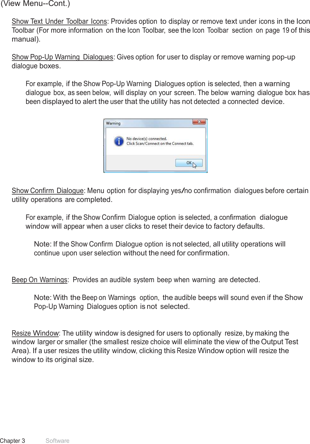 17 Chapter 3 Software  (View Menu--Cont.)  Show Text Under Toolbar Icons: Provides option to display or remove text under icons in the Icon Toolbar (For more information  on the Icon Toolbar, see the Icon  Toolbar  section  on page 19 of this manual).  Show Pop-Up Warning  Dialogues: Gives option for user to display or remove warning pop-up dialogue boxes.  For example, if the Show Pop-Up Warning  Dialogues option is selected, then a warning dialogue  box, as seen below, will display on your screen. The below warning  dialogue box has been displayed to alert the user that the utility has not detected  a connected device.      Show Confirm Dialogue: Menu option for displaying yes/no confirmation  dialogues before certain utility operations  are completed.  For example, if the Show Confirm Dialogue option is selected, a confirmation  dialogue window will appear when a user clicks to reset their device to factory defaults.  Note: If the Show Confirm  Dialogue option is not selected, all utility operations will continue upon user selection without the need for confirmation.    Beep On Warnings:  Provides an audible  system  beep when warning  are detected.   Note: With the Beep on Warnings  option, the audible beeps will sound even if the Show Pop-Up Warning  Dialogues option is not  selected.    Resize Window: The utility window is designed for users to optionally  resize, by making the window larger or smaller (the smallest resize choice will eliminate the view of the Output Test Area). If a user resizes the utility window, clicking this Resize Window option will resize the window to its original size. 