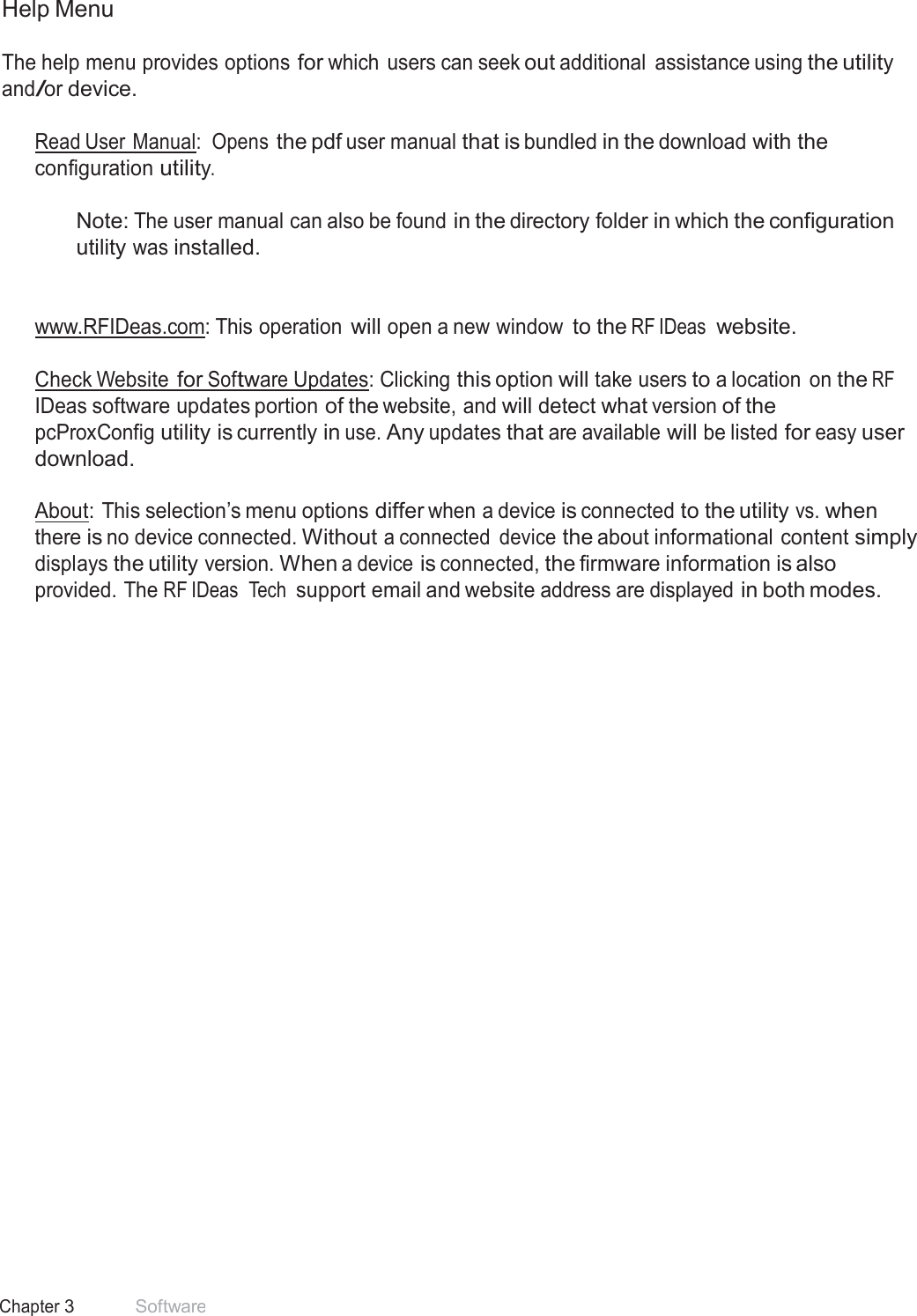 18 Chapter 3 Software  Help Menu  The help menu provides options for which users can seek out additional  assistance using the utility and/or device.  Read User Manual:  Opens the pdf user manual that is bundled in the download with the configuration utility.  Note: The user manual can also be found in the directory folder in which the configuration utility was installed.    www.RFIDeas.com: This operation will open a new window to the RF IDeas  website.   Check Website for Software Updates: Clicking this option will take users to a location  on the RF IDeas software updates portion of the website, and will detect what version of the pcProxConfig utility is currently in use. Any updates that are available will be listed for easy user download.  About: This selection’s menu options differ when a device is connected to the utility vs. when there is no device connected. Without a connected  device the about informational content simply displays the utility version. When a device is connected, the firmware information is also provided. The RF IDeas  Tech support email and website address are displayed in both modes. 