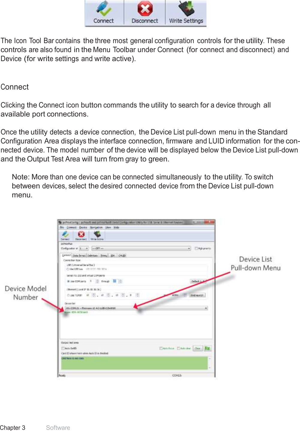 19 Chapter 3 Software  Icon Tool Bar     The Icon Tool Bar contains the three most general configuration  controls for the utility. These controls are also found in the Menu Toolbar under Connect (for connect and disconnect) and Device (for write settings and write active).    Connect  Clicking the Connect icon button commands the utility to search for a device through all available port connections.  Once the utility detects  a device connection, the Device List pull-down  menu in the Standard Configuration Area displays the interface connection, firmware and LUID information for the con- nected device. The model number of the device will be displayed below the Device List pull-down and the Output Test Area will turn from gray to green.  Note: More than one device can be connected simultaneously to the utility. To switch between devices, select the desired connected device from the Device List pull-down menu.           