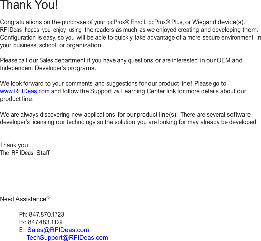 2  Thank You!  Congratulations on the purchase of your  pcProx® Enroll, pcProx® Plus, or Wiegand device(s). RF IDeas  hopes  you  enjoy  using  the readers as much  as we enjoyed creating and developing them. Configuration is easy, so you will be able to quickly take advantage of a more secure environment in your business, school, or organization.  Please call our Sales department if you have any questions or are interested in our OEM and Independent Developer’s programs.   We look forward to your comments  and suggestions for our product line! Please go to www.RFIDeas.com and follow the Support a Learning Center link for more details about our product line.  We are always discovering new applications for our product line(s). There are several software developer’s licensing our technology so the solution you are looking for may already be developed.    Thank you, The RF IDeas  Staff        Need Assistance?   Ph: 847.870.1723 Fx: 847.483.1129 E:  Sales@RFIDeas.com TechSupport@RFIDeas.com 