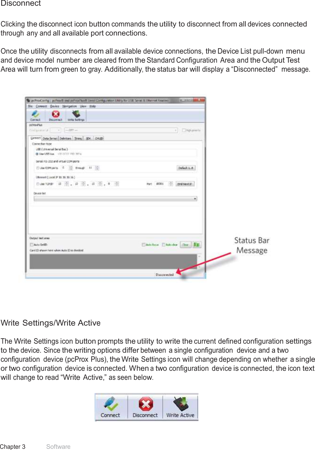 21 Chapter 3 Software  Disconnect   Clicking the disconnect icon button commands the utility to disconnect from all devices connected through any and all available port connections.  Once the utility disconnects from all available device connections, the Device List pull-down menu and device model number are cleared from the Standard Configuration  Area and the Output Test Area will turn from green to gray. Additionally, the status bar will display a “Disconnected” message.          Write Settings/Write Active  The Write Settings icon button prompts the utility to write the current defined configuration settings to the device. Since the writing options differ between a single configuration  device and a two configuration  device (pcProx Plus), the Write Settings icon will change depending on whether  a single or two configuration  device is connected. When a two configuration  device is connected, the icon text will change to read “Write Active,” as seen below.    