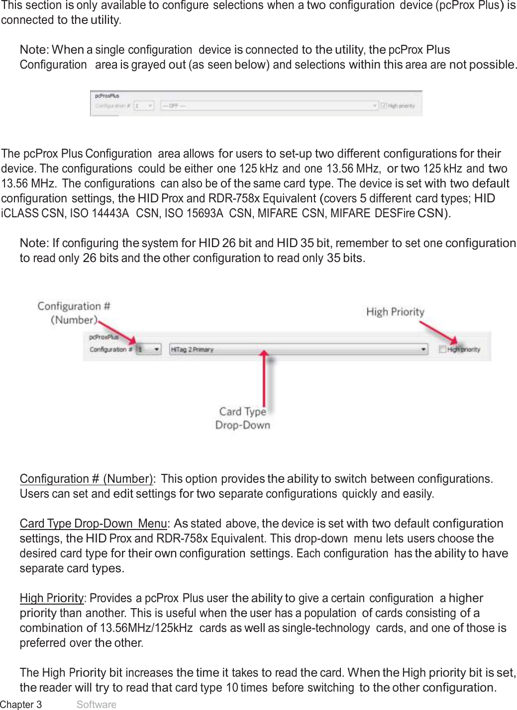 22 Chapter 3 Software  pcProx Plus Configuration   This section is only available to configure selections when a two configuration  device (pcProx Plus) is connected to the utility.  Note: When a single configuration  device is connected to the utility, the pcProx Plus Configuration   area is grayed out (as seen below) and selections within this area are not possible.       The pcProx Plus Configuration  area allows for users to set-up two different configurations for their device. The configurations  could be either one 125 kHz and one 13.56 MHz, or two 125 kHz and two 13.56 MHz. The configurations  can also be of the same card type. The device is set with two default configuration settings, the HID Prox and RDR-758x Equivalent (covers 5 different card types; HID iCLASS CSN, ISO 14443A  CSN, ISO 15693A  CSN, MIFARE CSN, MIFARE DESFire CSN).  Note: If configuring the system for HID 26 bit and HID 35 bit, remember to set one configuration to read only 26 bits and the other configuration to read only 35 bits.       Configuration # (Number):  This option provides the ability to switch between configurations. Users can set and edit settings for two separate configurations  quickly and easily.  Card Type Drop-Down  Menu: As stated above, the device is set with two default configuration settings, the HID Prox and RDR-758x Equivalent. This drop-down  menu lets users choose the desired card type for their own configuration settings. Each configuration  has the ability to have separate card types.  High Priority: Provides a pcProx Plus user the ability to give a certain configuration  a higher priority than another. This is useful when the user has a population of cards consisting of a combination of 13.56MHz/125kHz  cards as well as single-technology  cards, and one of those is preferred over the other.  The High Priority bit increases the time it takes to read the card. When the High priority bit is set, the reader will try to read that card type 10 times before switching to the other configuration. 