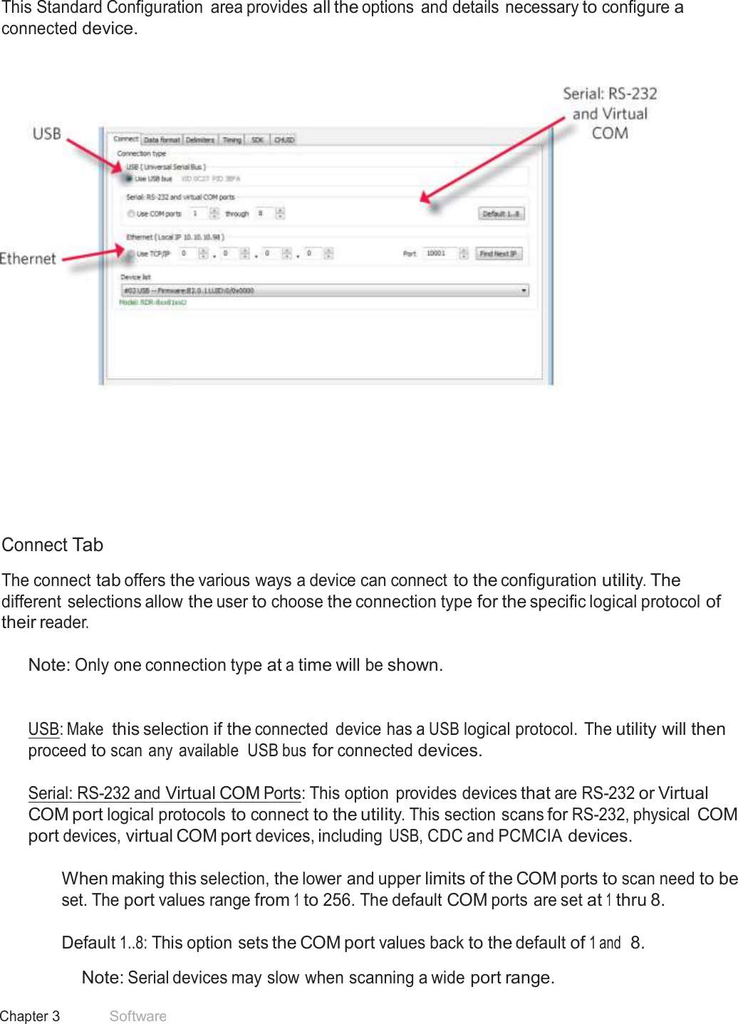 23 Chapter 3 Software  Standard Configuration  This Standard Configuration  area provides all the options  and details necessary to configure a connected device.            Connect Tab  The connect tab offers the various ways a device can connect to the configuration utility. The different selections allow the user to choose the connection type for the specific logical protocol of their reader.  Note: Only one connection type at a time will be shown.    USB: Make this selection if the connected  device has a USB logical protocol. The utility will then proceed to scan any  available  USB bus for connected devices.  Serial: RS-232 and Virtual COM Ports: This option  provides devices that are RS-232 or Virtual COM port logical protocols to connect to the utility. This section scans for RS-232, physical COM port devices, virtual COM port devices, including USB, CDC and PCMCIA devices.  When making this selection, the lower and upper limits of the COM ports to scan need to be set. The port values range from 1 to 256. The default COM ports are set at 1 thru 8.  Default 1..8: This option sets the COM port values back to the default of 1 and  8.  Note: Serial devices may slow when scanning a wide port range. 