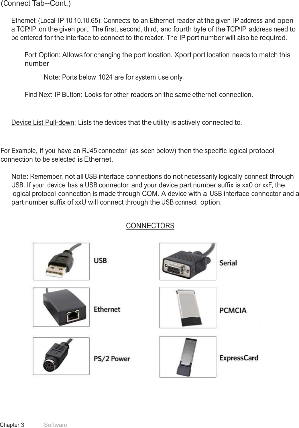 24 Chapter 3 Software  (Connect Tab--Cont.)  Ethernet  (Local IP 10.10.10.65): Connects to an Ethernet reader at the given IP address and open a TCP/IP on the given port. The first, second, third, and fourth byte of the TCP/IP address need to be entered for the interface to connect to the reader. The IP port number will also be required.  Port Option: Allows for changing the port location. Xport port location needs to match this number  Note: Ports below 1024 are for system use only.   Find Next IP Button:  Looks for other readers on the same ethernet connection. Device List Pull-down: Lists the devices that the utility is actively connected to. For Example, if you have an RJ45 connector  (as seen below) then the specific logical protocol connection to be selected is Ethernet.  Note: Remember, not all USB interface connections do not necessarily logically connect through USB. If your  device  has a USB connector, and your device part number suffix is xx0 or xxF, the logical protocol connection is made through COM. A device with a USB interface connector and a part number suffix of xxU will connect through the USB connect  option.   CONNECTORS      