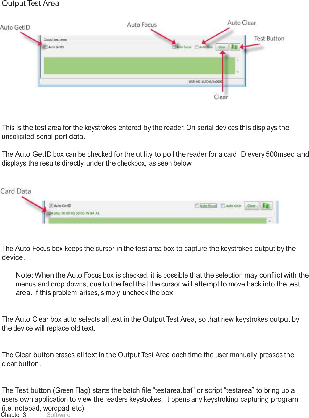 25 Chapter 3 Software  Output Test Area       This is the test area for the keystrokes entered by the reader. On serial devices this displays the unsolicited serial port data.  The Auto GetID box can be checked for the utility to poll the reader for a card ID every 500msec and displays the results directly under the checkbox, as seen below.        The Auto Focus box keeps the cursor in the test area box to capture the keystrokes output by the device.  Note: When the Auto Focus box is checked, it is possible that the selection may conflict with the menus and drop downs, due to the fact that the cursor will attempt to move back into the test area. If this problem  arises, simply uncheck the box.    The Auto Clear box auto selects all text in the Output Test Area, so that new keystrokes output by the device will replace old text.    The Clear button erases all text in the Output Test Area each time the user manually  presses the clear button.    The Test button (Green Flag) starts the batch file “testarea.bat” or script “testarea” to bring up a users own application to view the readers keystrokes. It opens any keystroking capturing program (i.e. notepad, wordpad etc). 