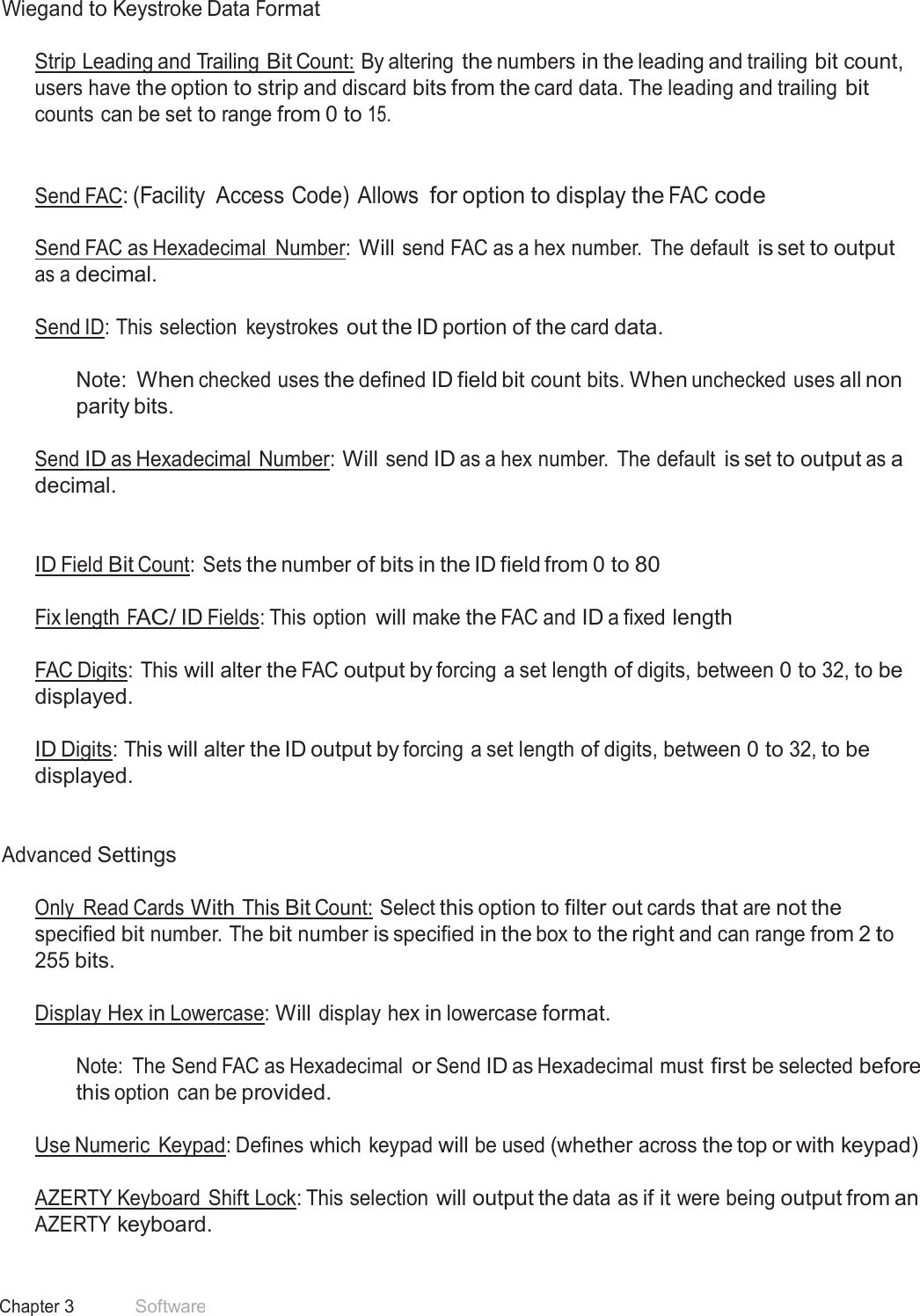27 Chapter 3 Software  Wiegand to Keystroke Data Format   Strip Leading and Trailing Bit Count: By altering the numbers in the leading and trailing bit count, users have the option to strip and discard bits from the card data. The leading and trailing bit counts can be set to range from 0 to 15.    Send FAC: (Facility  Access Code) Allows for option to display the FAC code  Send FAC as Hexadecimal  Number: Will send FAC as a hex number.  The default is set to output as a decimal.  Send ID: This selection  keystrokes out the ID portion of the card data.   Note: When checked uses the defined ID field bit count bits. When unchecked uses all non parity bits.  Send ID as Hexadecimal Number: Will send ID as a hex number.  The default is set to output as a decimal.    ID Field Bit Count: Sets the number of bits in the ID field from 0 to 80   Fix length FAC/ ID Fields: This option will make the FAC and ID a fixed length   FAC Digits: This will alter the FAC output by forcing a set length of digits, between 0 to 32, to be displayed.  ID Digits: This will alter the ID output by forcing a set length of digits, between 0 to 32, to be displayed.    Advanced Settings   Only  Read Cards With This Bit Count: Select this option to filter out cards that are not the specified bit number. The bit number is specified in the box to the right and can range from 2 to 255 bits.   Display Hex in Lowercase: Will display hex in lowercase format.   Note:  The Send FAC as Hexadecimal or Send ID as Hexadecimal must first be selected before this option can be provided. Use Numeric  Keypad: Defines which keypad will be used (whether across the top or with keypad) AZERTY Keyboard Shift Lock: This selection will output the data as if it were being output from an AZERTY keyboard. 