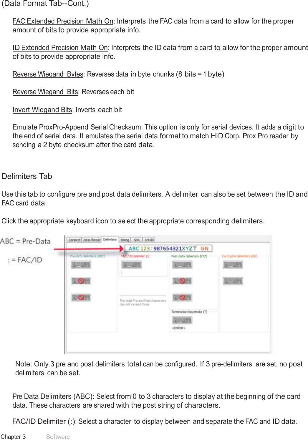 28 Chapter 3 Software  (Data Format Tab--Cont.)  FAC Extended Precision Math On: Interprets the FAC data from a card to allow for the proper amount of bits to provide appropriate info.  ID Extended Precision Math On: Interprets the ID data from a card to allow for the proper amount of bits to provide appropriate info.  Reverse Wiegand  Bytes: Reverses data in byte chunks (8 bits = 1 byte) Reverse Wiegand  Bits: Reverses each bit Invert Wiegand Bits: Inverts  each bit   Emulate ProxPro-Append Serial Checksum: This option is only for serial devices. It adds a digit to the end of serial data. It emulates the serial data format to match HID Corp. Prox Pro reader by sending a 2 byte checksum after the card data.     Delimiters Tab  Use this tab to configure pre and post data delimiters. A delimiter  can also be set between the ID and FAC card data.   Click the appropriate keyboard icon to select the appropriate corresponding delimiters.   Note: Only 3 pre and post delimiters total can be configured. If 3 pre-delimiters  are set, no post delimiters  can be set.   Pre Data Delimiters (ABC): Select from 0 to 3 characters to display at the beginning of the card data. These characters are shared with the post string of characters.  FAC/ID Delimiter (:): Select a character to display between and separate the FAC and ID data. 