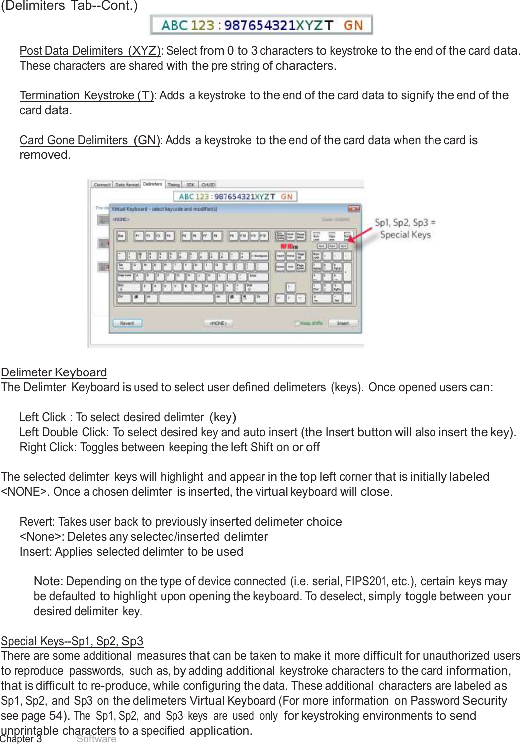 29 Chapter 3 Software  (Delimiters Tab--Cont.)    Post Data Delimiters (XYZ): Select from 0 to 3 characters to keystroke to the end of the card data. These characters are shared with the pre string of characters.  Termination Keystroke (T): Adds a keystroke to the end of the card data to signify the end of the card data.  Card Gone Delimiters (GN): Adds a keystroke to the end of the card data when the card is removed.     Delimeter Keyboard The Delimter  Keyboard is used to select user defined delimeters  (keys). Once opened users can:   Left Click : To select desired delimter (key) Left Double Click: To select desired key and auto insert (the Insert button will also insert the key). Right Click: Toggles between keeping the left Shift on or off  The selected delimter  keys will highlight and appear in the top left corner that is initially labeled &lt;NONE&gt;. Once a chosen delimter is inserted, the virtual keyboard will close.   Revert: Takes user back to previously inserted delimeter choice &lt;None&gt;: Deletes any selected/inserted delimter Insert: Applies selected delimter to be used   Note: Depending on the type of device connected (i.e. serial, FIPS201, etc.), certain keys may be defaulted to highlight upon opening the keyboard. To deselect, simply toggle between your desired delimiter key.  Special Keys--Sp1, Sp2, Sp3 There are some additional  measures that can be taken to make it more difficult for unauthorized users to reproduce  passwords,  such as, by adding additional  keystroke characters to the card information, that is difficult to re-produce, while configuring the data. These additional  characters are labeled as Sp1, Sp2,  and Sp3  on the delimeters Virtual Keyboard (For more information  on Password Security see page 54). The  Sp1, Sp2,  and  Sp3  keys  are  used  only  for keystroking environments to send unprintable characters to a specified application. 