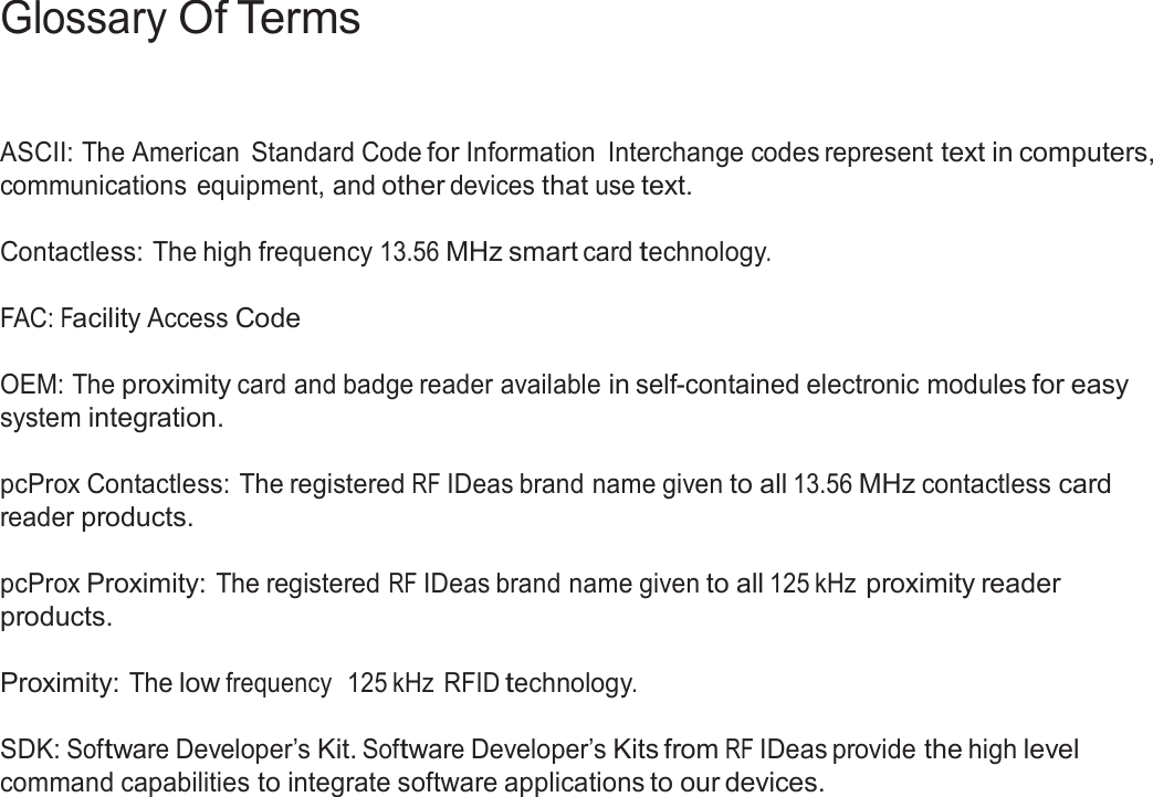 3  Glossary Of Terms     ASCII: The American  Standard Code for Information  Interchange codes represent text in computers, communications equipment, and other devices that use text.  Contactless: The high frequency 13.56 MHz smart card technology.   FAC: Facility Access Code   OEM: The proximity card and badge reader available in self-contained electronic modules for easy system integration.  pcProx Contactless: The registered RF IDeas brand name given to all 13.56 MHz contactless card reader products.  pcProx Proximity: The registered RF IDeas brand name given to all 125 kHz proximity reader products.  Proximity: The low frequency  125 kHz RFID technology.   SDK: Software Developer’s Kit. Software Developer’s Kits from RF IDeas provide the high level command capabilities to integrate software applications to our devices. 