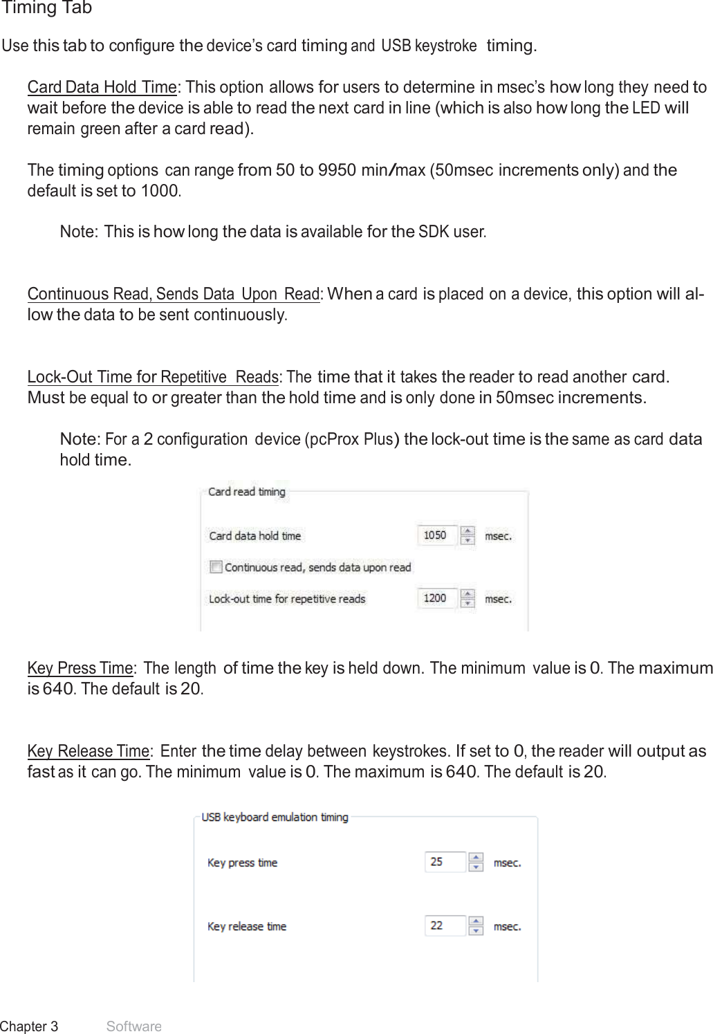 30 Chapter 3 Software  Timing Tab  Use this tab to configure the device’s card timing and USB keystroke  timing.   Card Data Hold Time: This option allows for users to determine in msec’s how long they need to wait before the device is able to read the next card in line (which is also how long the LED will remain green after a card read).  The timing options can range from 50 to 9950 min/max (50msec increments only) and the default is set to 1000.  Note: This is how long the data is available for the SDK user.    Continuous Read, Sends Data  Upon  Read: When a card is placed on a device, this option will al- low the data to be sent continuously.    Lock-Out Time for Repetitive  Reads: The time that it takes the reader to read another card. Must be equal to or greater than the hold time and is only done in 50msec increments.  Note: For a 2 configuration  device (pcProx Plus) the lock-out time is the same as card data hold time.     Key Press Time:  The length of time the key is held down. The minimum  value is 0. The maximum is 640. The default is 20.    Key Release Time:  Enter the time delay between keystrokes. If set to 0, the reader will output as fast as it can go. The minimum  value is 0. The maximum is 640. The default is 20.    