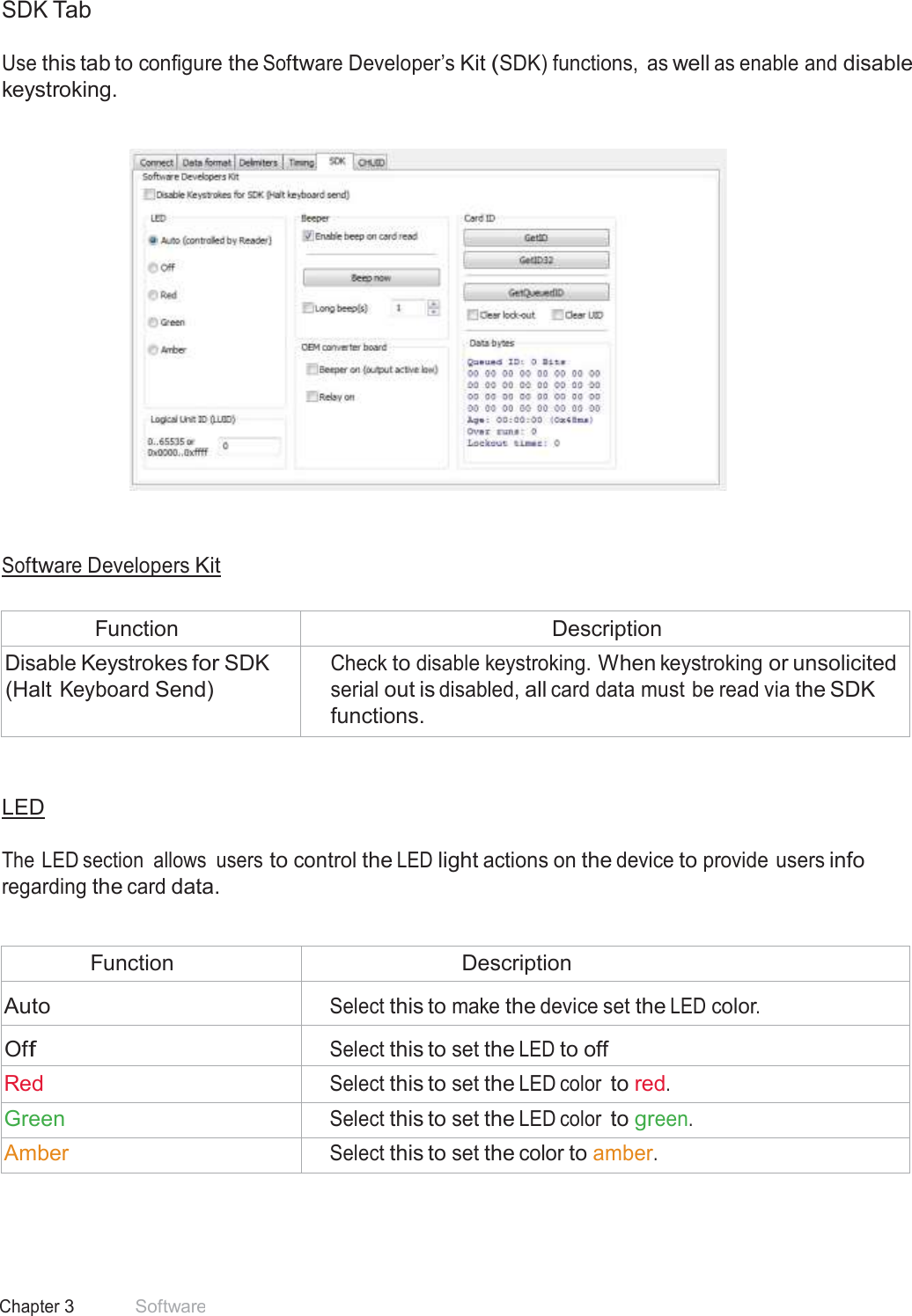 31 Chapter 3 Software  SDK Tab  Use this tab to configure the Software Developer’s Kit (SDK) functions,  as well as enable and disable keystroking.        Software Developers Kit   Function Description Disable Keystrokes for SDK (Halt Keyboard Send) Check to disable keystroking. When keystroking or unsolicited serial out is disabled, all card data must be read via the SDK functions.    LED   The LED section  allows  users to control the LED light actions on the device to provide users info regarding the card data.   Function Description  Auto  Select this to make the device set the LED color.  Off  Select this to set the LED to off Red Select this to set the LED color to red. Green Select this to set the LED color to green. Amber Select this to set the color to amber. 