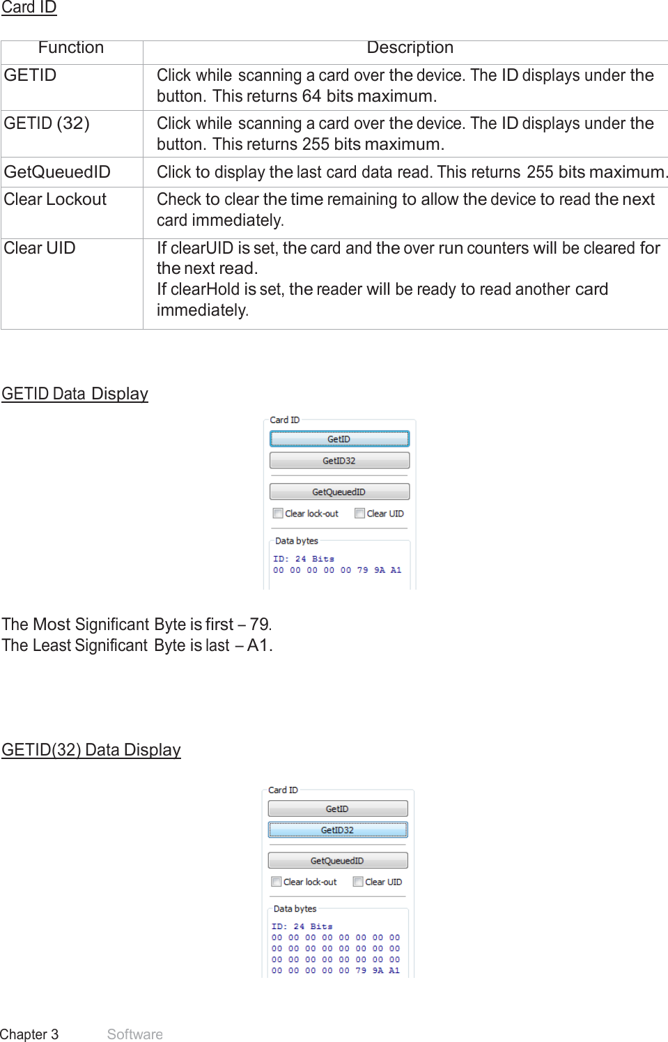 33 Chapter 3 Software  Card ID   Function Description GETID Click while scanning a card over the device. The ID displays under the button. This returns 64 bits maximum. GETID (32) Click while scanning a card over the device. The ID displays under the button. This returns 255 bits maximum. GetQueuedID Click to display the last card data read. This returns 255 bits maximum. Clear Lockout Check to clear the time remaining to allow the device to read the next card immediately. Clear UID If clearUID is set, the card and the over run counters will be cleared for the next read. If clearHold is set, the reader will be ready to read another card immediately.     GETID Data Display     The Most Significant Byte is first – 79. The Least Significant  Byte is last  – A1.       GETID(32) Data Display   