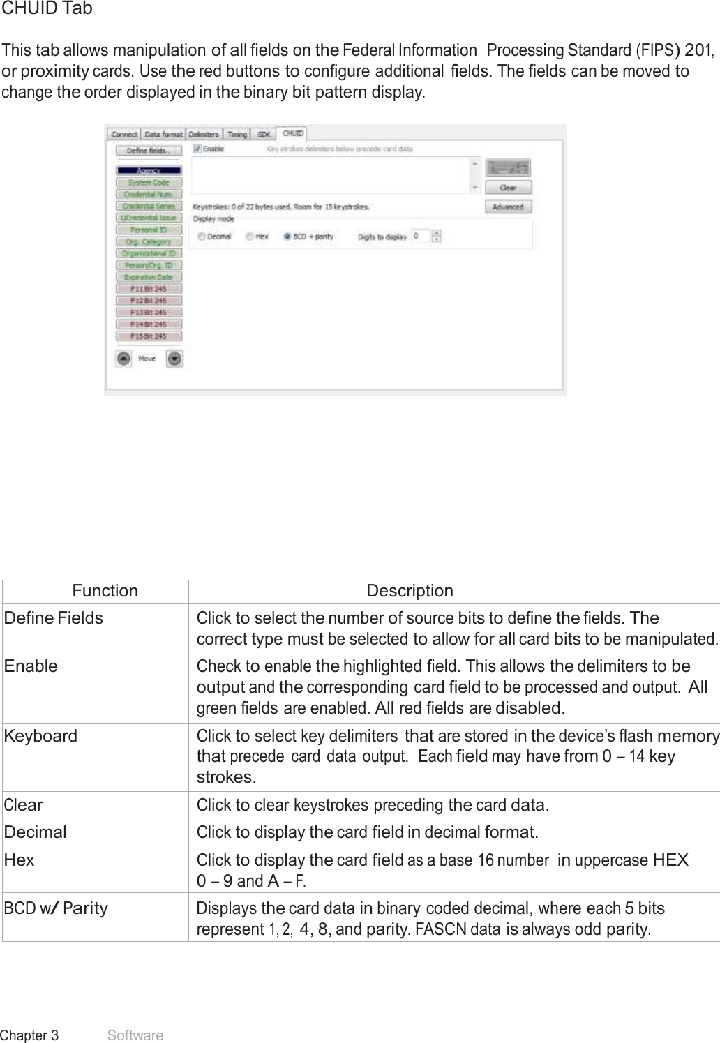 35 Chapter 3 Software  CHUID Tab  This tab allows manipulation of all fields on the Federal Information  Processing Standard (FIPS) 201, or proximity cards. Use the red buttons to configure additional  fields. The fields can be moved to change the order displayed in the binary bit pattern display.                 Function Description Define Fields Click to select the number of source bits to define the fields. The correct type must be selected to allow for all card bits to be manipulated. Enable Check to enable the highlighted field. This allows the delimiters to be output and the corresponding card field to be processed and output. All green fields are enabled. All red fields are disabled. Keyboard Click to select key delimiters that are stored in the device’s flash memory that precede  card data output.  Each field may have from 0 – 14 key strokes. Clear Click to clear keystrokes preceding the card data. Decimal Click to display the card field in decimal format. Hex Click to display the card field as a base 16 number in uppercase HEX 0 – 9 and A – F. BCD w/ Parity Displays the card data in binary coded decimal, where each 5 bits represent 1, 2, 4, 8, and parity. FASCN data is always odd parity. 