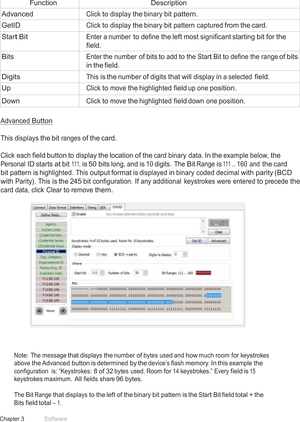 36 Chapter 3 Software   Function Description Advanced Click to display the binary bit pattern. GetID Click to display the binary bit pattern captured from the card. Start Bit Enter a number to define the left most significant starting bit for the field. Bits Enter the number of bits to add to the Start Bit to define the range of bits in the field. Digits This is the number of digits that will display in a selected field. Up Click to move the highlighted field up one position. Down Click to move the highlighted field down one position.  Advanced Button   This displays the bit ranges of the card.   Click each field button to display the location of the card binary data. In the example below, the Personal ID starts at bit 111, is 50 bits long, and is 10 digits. The Bit Range is 111 .. 160 and the card bit pattern is highlighted. This output format is displayed in binary coded decimal with parity (BCD with Parity). This is the 245 bit configuration. If any additional  keystrokes were entered to precede the card data, click Clear to remove them.       Note: The message that displays the number of bytes used and how much room for keystrokes above the Advanced button is determined by the device’s flash memory. In this example the configuration  is: “Keystrokes: 8 of 32 bytes used. Room for 14 keystrokes.” Every field is 15 keystrokes maximum. All fields share 96 bytes.  The Bit Range that displays to the left of the binary bit pattern is the Start Bit field total + the Bits field total – 1. 