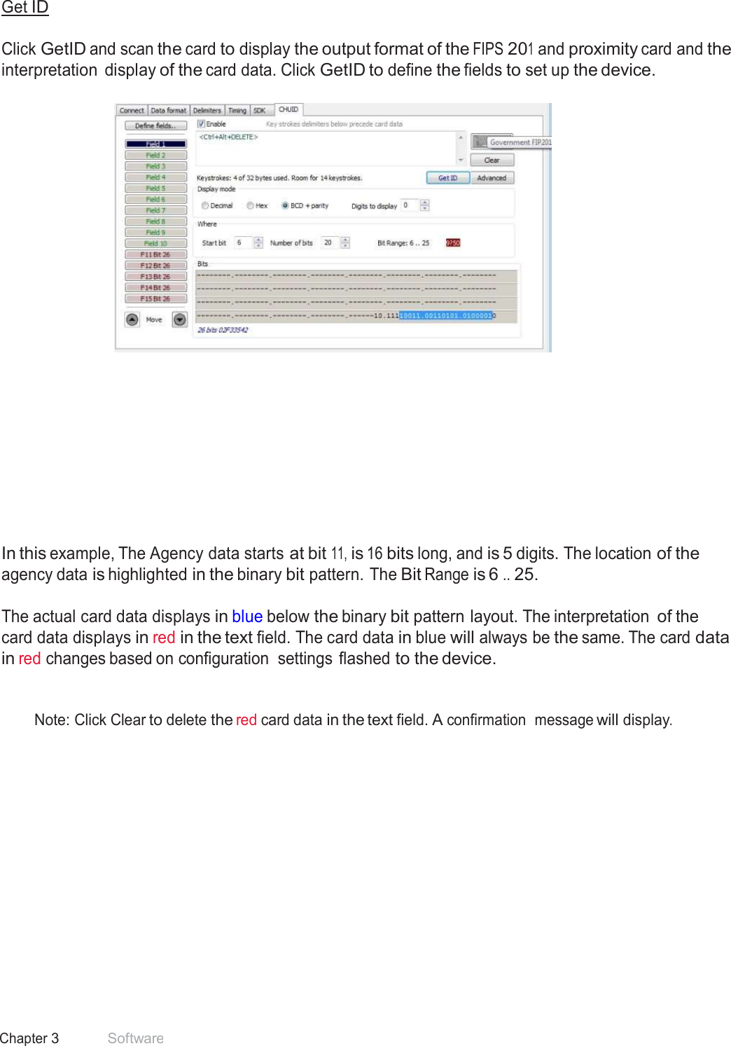 37 Chapter 3 Software  Get ID   Click GetID and scan the card to display the output format of the FIPS 201 and proximity card and the interpretation  display of the card data. Click GetID to define the fields to set up the device.                 In this example, The Agency data starts at bit 11, is 16 bits long, and is 5 digits. The location of the agency data is highlighted in the binary bit pattern. The Bit Range is 6 .. 25.  The actual card data displays in blue below the binary bit pattern layout. The interpretation of the card data displays in red in the text field. The card data in blue will always be the same. The card data in red changes based on configuration  settings flashed to the device.    Note: Click Clear to delete the red card data in the text field. A confirmation  message will display. 