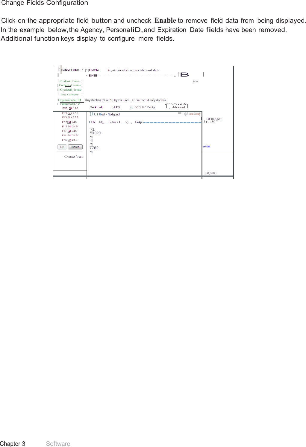 39 Chapter 3 Software  Change Fields Configuration  Click on the appropriate field button and uncheck Enable to remove  field data from  being displayed. In the example below,the Agency, Persona liD, and Expiration  Date  fields have been removed. Additional function keys display  to configure  more fields.     lr Define Fields   /  [1] Enable Keystrokes below precede ca rd data 11 &lt;-E=NTE= -  ------- ----- . I B I Credentiil Num.  ] K eys. [ Credential Series ] [I!Credentiil Issue] I Org. Category   ] IOrganizational ID I Keystrokes:7 of 50 bytes used. R.oom for 14 keyst rokes. [ Person/Org.10   ]  ,---:-:;c:c FOS  Bit 190 Decimal t) HEX  @  BCD W I Par ty I ,.. Advanced  I  I       Bit Ra nge: 1 31.. 50    e7EB F09 Bi  t 235 FlO Bi  t 235 F11Bit 245 F12 Bit 245 F13  Bit 245 F14  Bit 245 F15 Bit 245   0Auto focus  ]IUnti tl ed - Notepad  = @J iooo!Joooj l 1 File    Ed;, _Fo&lt;m_•t  _v;..,   H-e--l&apos;p ---------------- 71 50029 1 1 1 7762 1    .0/0,0000     