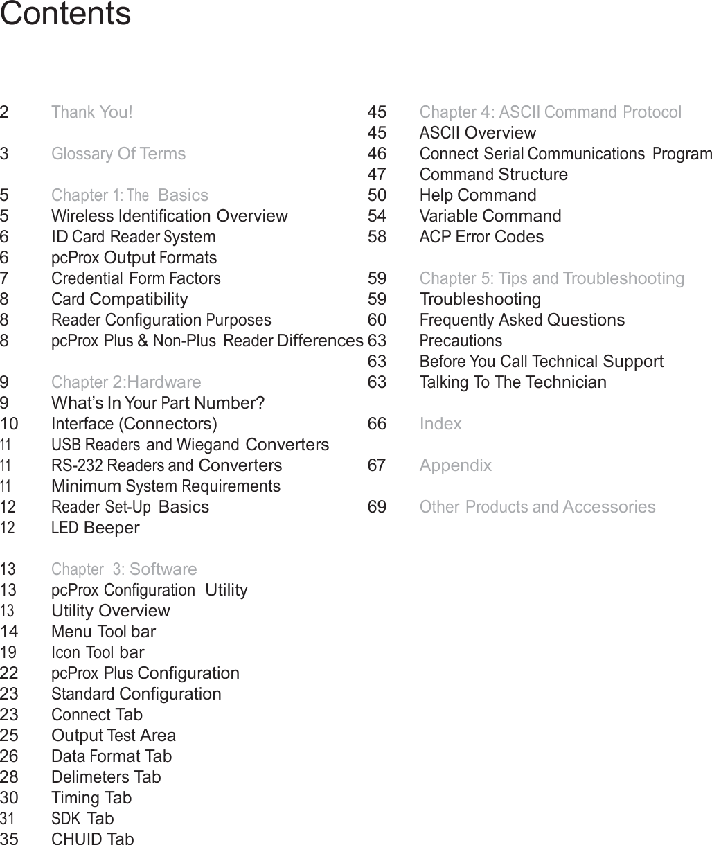 4  Contents      2 Thank You!   3 Glossary Of Terms   5 Chapter 1: The  Basics 5 Wireless Identification Overview 6   ID Card Reader System 6  pcProx Output Formats 7 Credential Form Factors 8  Card Compatibility 8  Reader Configuration Purposes 8  pcProx Plus &amp; Non-Plus  Reader Differences   9  Chapter 2:Hardware 9   What’s In Your Part Number? 10 Interface (Connectors) 11 USB Readers and Wiegand Converters 11 RS-232 Readers and Converters 11  Minimum System Requirements 12 Reader Set-Up Basics 12 LED Beeper   13 Chapter  3: Software 13 pcProx Configuration  Utility 13  Utility Overview 14 Menu Tool bar 19 Icon Tool bar 22 pcProx Plus Configuration 23 Standard Configuration 23 Connect Tab 25  Output Test Area 26 Data Format Tab 28 Delimeters Tab 30  Timing Tab 31 SDK Tab 35 CHUID Tab 45  Chapter 4: ASCII Command Protocol 45  ASCII Overview 46  Connect Serial Communications Program 47  Command Structure 50  Help Command 54  Variable Command 58 ACP Error Codes   59 Chapter 5: Tips and Troubleshooting 59  Troubleshooting 60  Frequently Asked Questions 63 Precautions 63 Before You Call Technical Support 63 Talking To The Technician   66   Index   67  Appendix   69  Other Products and Accessories 