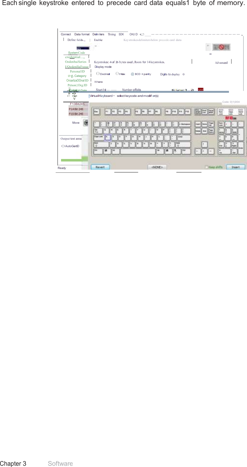 41 Chapter 3 Software  Each single  keystroke  entered  to  precede card data  equals1  byte  of memory.     Connect     Data format    Delmi  iters    Tming   SDK         CHU D  c_----------------------, I  Define fields.,     ]      Enable Key strokesdelimiters below precede card data   SystemCode credential...,,   I OedenbaiSeries  I I/Qedenllal!ssue  I Personal ID      I o-g. Category    I OroarlzaOOnal ID  I Petson}Org.ID   I :#Exp::igra:t:ion Date   Keystrokes: 4 of 26 by tes used.Room for 14 keystrokes. Display mode 0Dedmal       0Hex    @ BCD +parity Digits to display    0  Where  Start bit--      Number ofbits · I Advanced    I 1Virtual Keyboard· select keycode and modif er(s)  F13Bit245 Code: 0}1)004   Move   Output test area  O AutoGetiD    Ready 