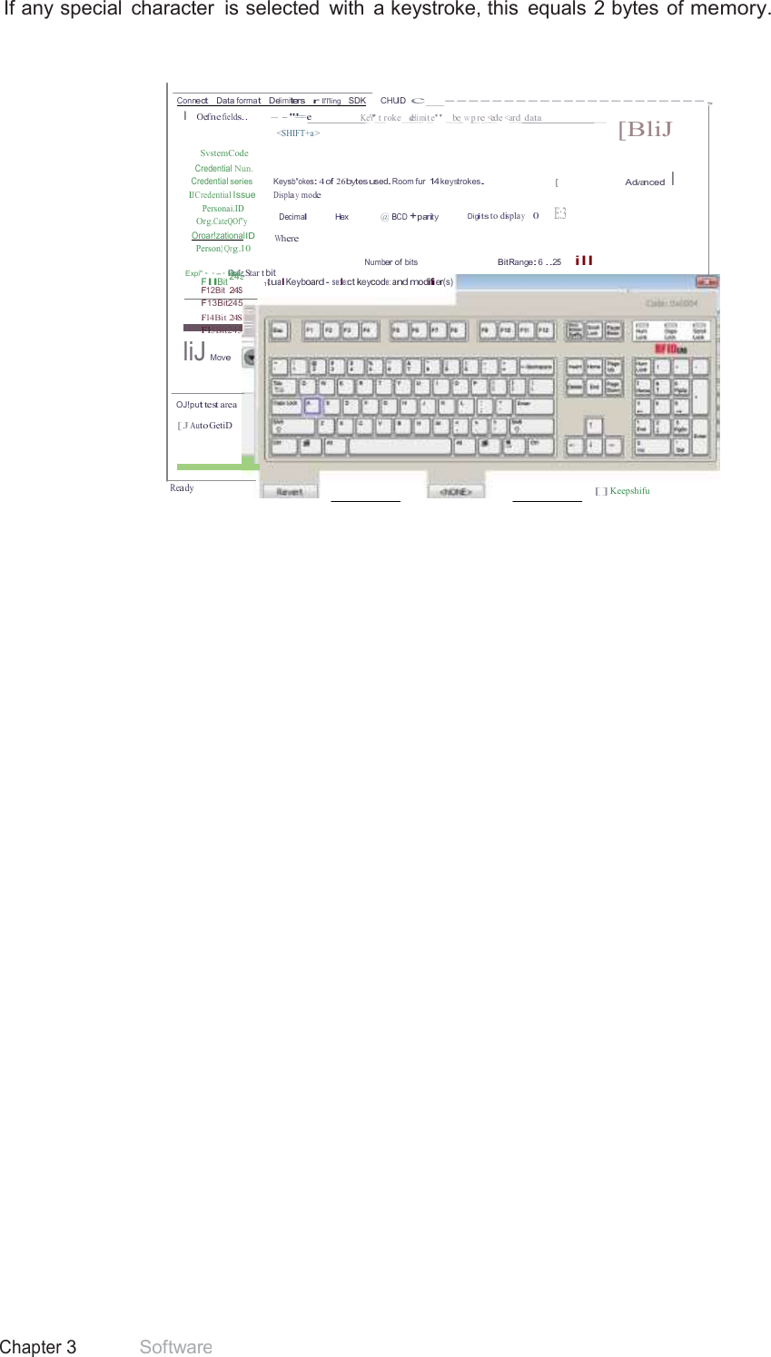 42 Chapter 3 Software  245 If any special  character  is selected  with  a keystroke, this  equals 2 bytes  of memory.     Connect   Data format   Delimiters   r  ll&apos;l&apos;ling   SDK     CHUID c_----------------------, I  Oefne fields.. - - &apos;&quot;==-e K_eY&apos;_t_roke _d_eli_mit_e&quot; _b_e_w_p_re_&lt;_ede &lt;a_rd_d_ata _   SvstemCode Credential Nun. &lt;SHIFT+a &gt;  [BliJ Credential series  Keysb&quot;okes: 4 of 26bytesused.Room fur 14keystrokes. IJCredential Issue Displa y mode Personai.ID [  Advanced I  Org.CateQOf&quot;y Oroar!zationalID Person}Qrg.10 Decimal Hex   @ BCD +parity Digits to displa y    0    E:3  Where Number of bits  Bit Range: 6 ..25     ill Expi&quot;··-· tDMea;; Star t bit FllBit 11tualKeyboard - se:le:ct keycode: and modifier(s) F12Bit 24S F13Bit245 Fl4Bit 24S Fl5Bit245 liJ Move   OJ!put test area  [J Auto GetiD    Ready [] Keepshifu 