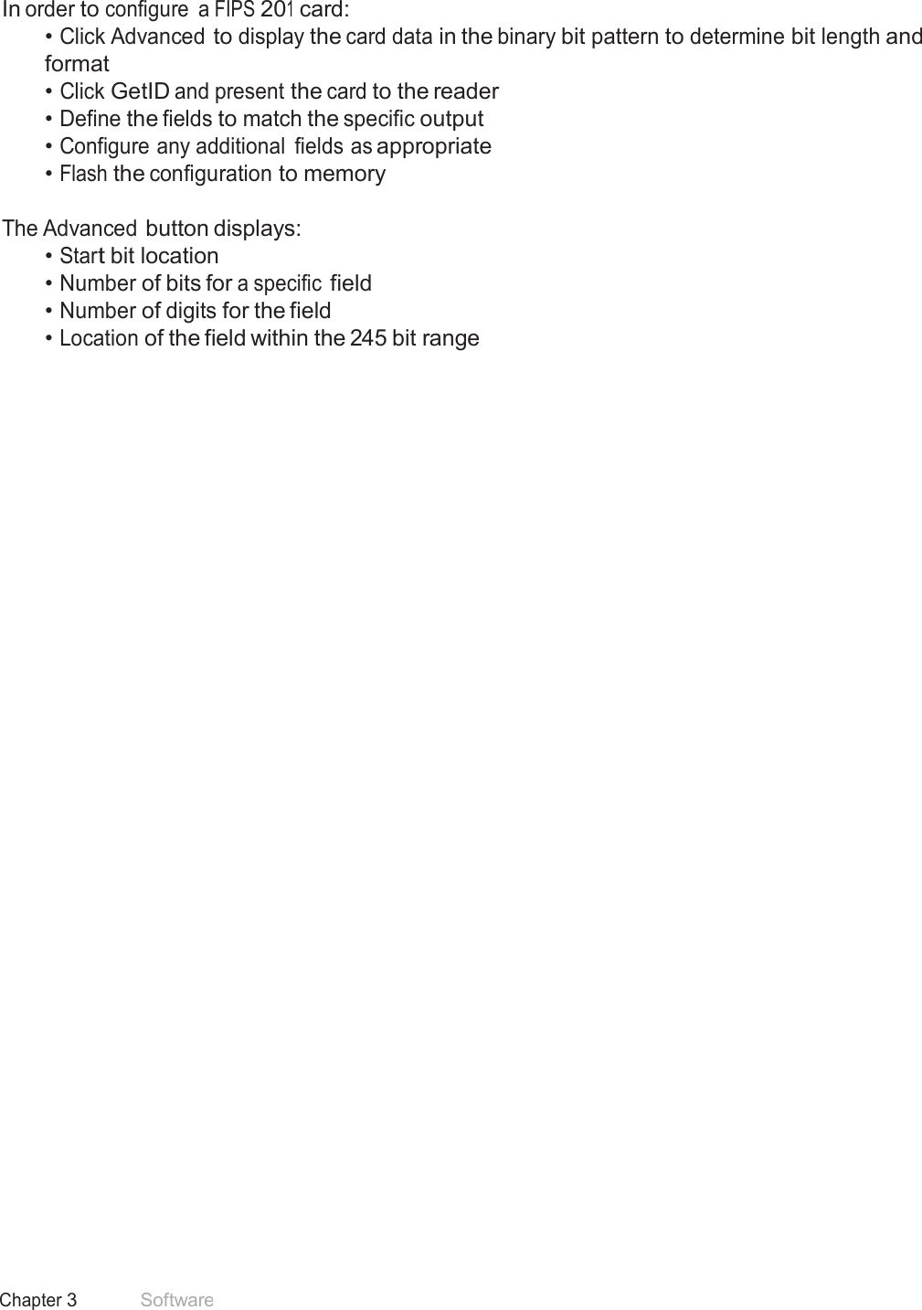 44 Chapter 3 Software  FIPS 201 Card Configuration  In order to configure  a FIPS 201 card: • Click Advanced to display the card data in the binary bit pattern to determine bit length and format • Click GetID and present the card to the reader • Define the fields to match the specific output • Configure any additional  fields as appropriate • Flash the configuration to memory   The Advanced button displays: • Start bit location • Number of bits for a specific field • Number of digits for the field • Location of the field within the 245 bit range 