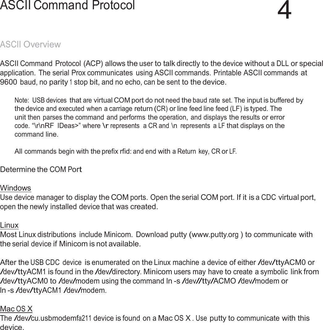 45  ASCII Command Protocol  4   ASCII Overview  ASCII Command Protocol (ACP) allows the user to talk directly to the device without a DLL or special application. The serial Prox communicates  using ASCII commands. Printable ASCII commands at 9600 baud, no parity 1 stop bit, and no echo, can be sent to the device.  Note:  USB devices that are virtual COM port do not need the baud rate set. The input is buffered by the device and executed when a carriage return (CR) or line feed line feed (LF) is typed. The unit then parses the command and performs the operation,  and displays the results or error code. “\r\nRF IDeas&gt;” where \r represents  a CR and \n represents  a LF that displays on the command line.  All commands begin with the prefix rfid: and end with a Return key, CR or LF.   Determine the COM Port   Windows Use device manager to display the COM ports. Open the serial COM port. If it is a CDC virtual port, open the newly installed device that was created.  Linux Most Linux distributions  include Minicom. Download putty (www.putty.org ) to communicate with the serial device if Minicom is not available.  After the USB CDC  device is enumerated on the Linux machine a device of either /dev/ttyACM0 or /dev/ttyACM1 is found in the /dev/directory. Minicom users may have to create a symbolic link from /dev/ttyACM0 to /dev/modem using the command ln -s /dev//tty/ACMO /dev/modem or ln -s /dev/ttyACM1 /dev/modem.  Mac OS X The /dev/cu.usbmodemfa211 device is found on a Mac OS X . Use putty to communicate with this device. 