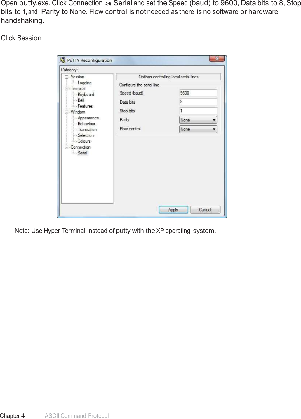 46 Chapter 4 ASCII Command Protocol  Connect Serial Communications Program  Open putty.exe. Click Connection a Serial and set the Speed (baud) to 9600, Data bits to 8, Stop bits to 1, and  Parity to None. Flow control is not needed as there is no software or hardware handshaking.  Click Session.     Note: Use Hyper Terminal instead of putty with the XP operating system. 
