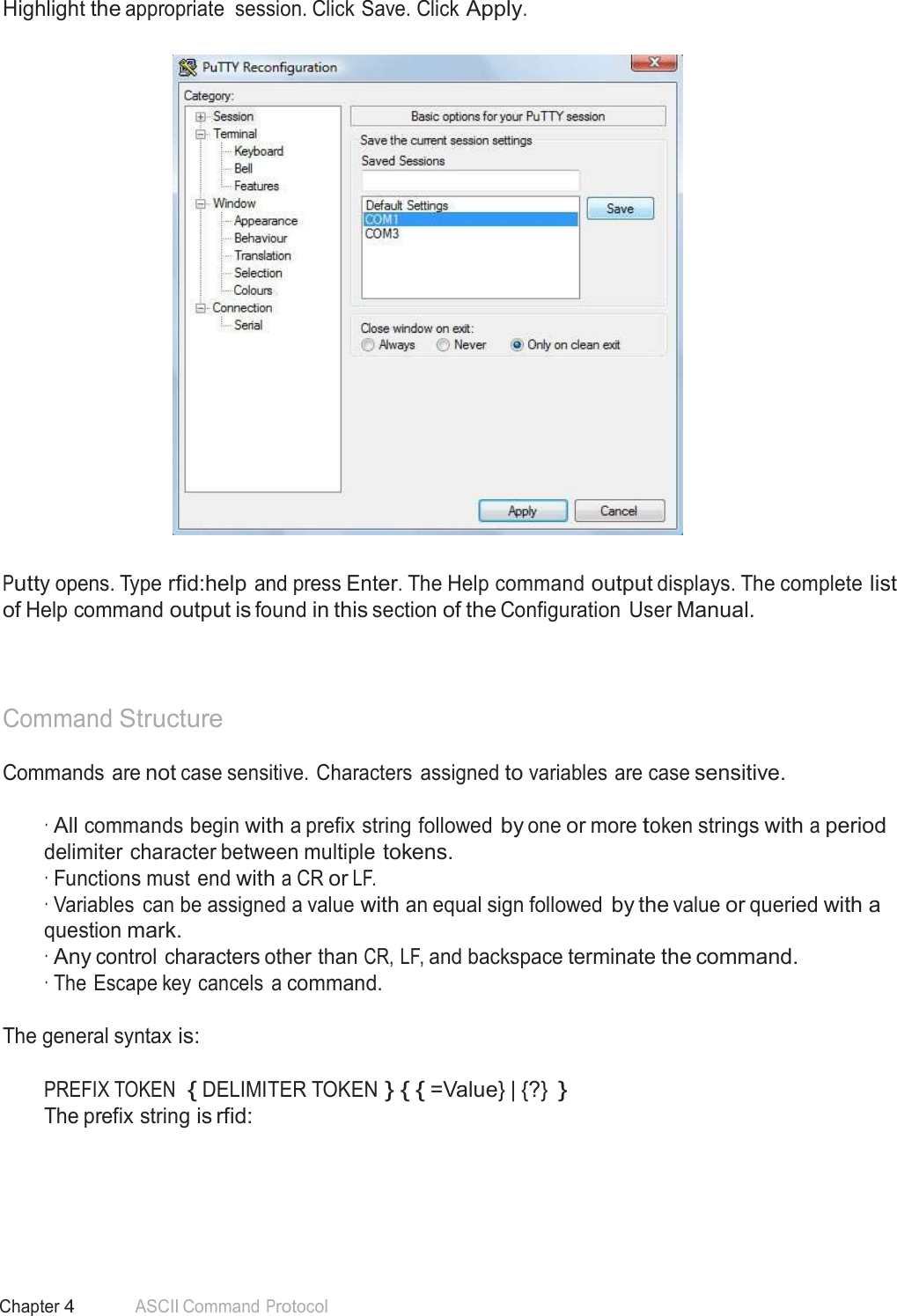 47 Chapter 4 ASCII Command Protocol  Highlight the appropriate  session. Click Save. Click Apply.      Putty opens. Type rfid:help and press Enter. The Help command output displays. The complete list of Help command output is found in this section of the Configuration  User Manual.     Command Structure  Commands are not case sensitive. Characters  assigned to variables are case sensitive.   · All commands begin with a prefix string followed by one or more token strings with a period delimiter character between multiple tokens. · Functions must end with a CR or LF. · Variables  can be assigned a value with an equal sign followed by the value or queried with a question mark. · Any control characters other than CR, LF, and backspace terminate the command. · The Escape key cancels  a command. The general syntax is: PREFIX TOKEN  { DELIMITER TOKEN } { { =Value} | {?} } The prefix string is rfid: 