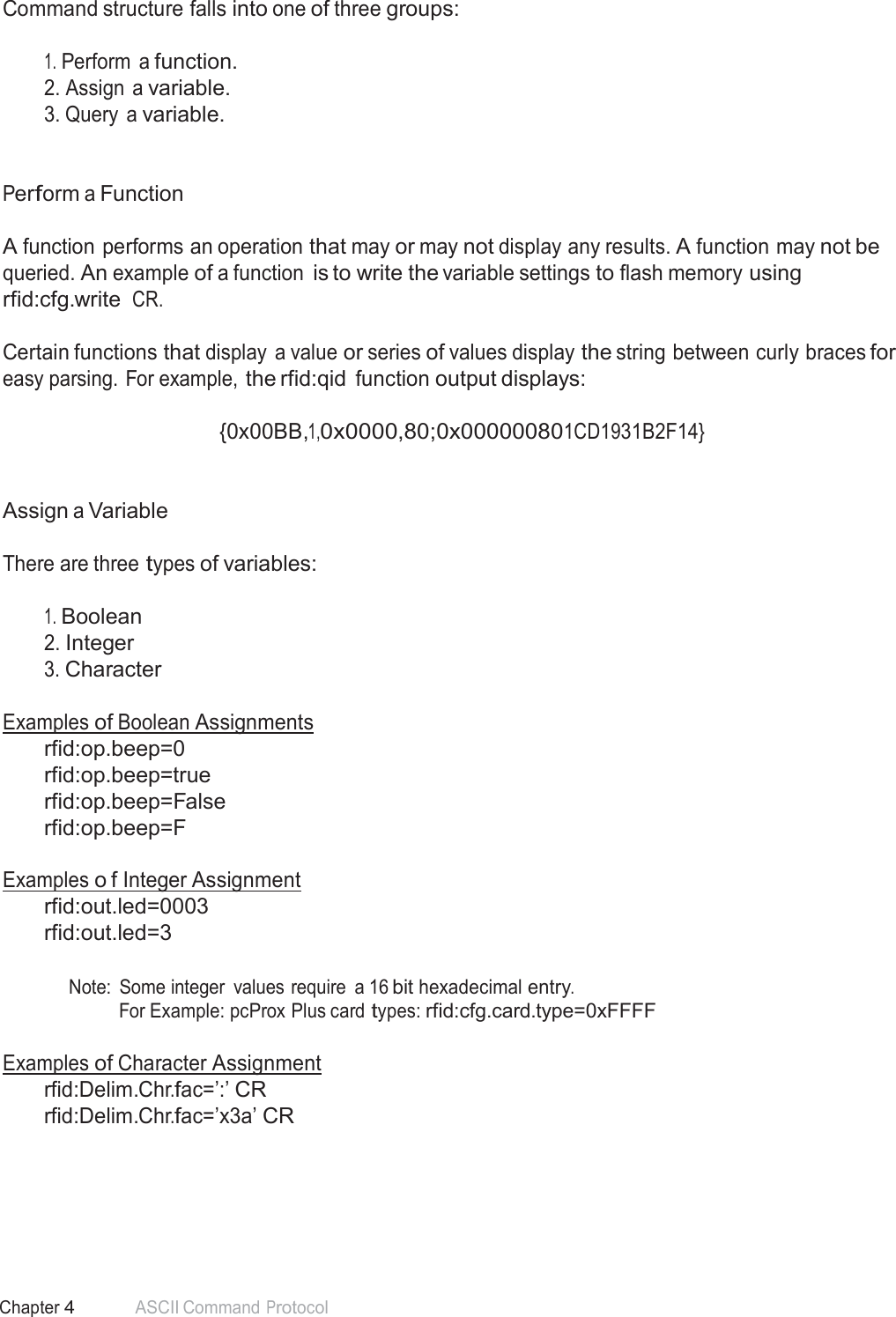 48 Chapter 4 ASCII Command Protocol  Command structure falls into one of three groups:   1. Perform  a function. 2. Assign a variable. 3. Query  a variable.    Perform a Function   A function performs an operation that may or may not display any results. A function may not be queried. An example of a function is to write the variable settings to flash memory using rfid:cfg.write CR.  Certain functions that display  a value or series of values display the string between curly braces for easy parsing. For example, the rfid:qid function output displays:  {0x00BB,1,0x0000,80;0x000000801CD1931B2F14}    Assign a Variable   There are three types of variables:   1. Boolean 2. Integer 3. Character   Examples of Boolean Assignments rfid:op.beep=0 rfid:op.beep=true rfid:op.beep=False rfid:op.beep=F  Examples o f Integer Assignment rfid:out.led=0003 rfid:out.led=3   Note:  Some integer  values require  a 16 bit hexadecimal entry. For Example: pcProx Plus card types: rfid:cfg.card.type=0xFFFF   Examples of Character Assignment rfid:Delim.Chr.fac=’:’ CR rfid:Delim.Chr.fac=’x3a’ CR 